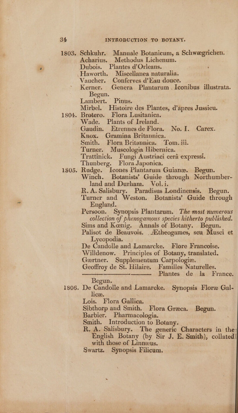1805. Acharius. Methodus Lichenum. Dubois. Plantes d’Orleans. Vaucher. Conferves d’Kau douce. Kerner. Genera Plantarum . Iconibus illustrata. Begun. | Lambert. Pinus. : Mirbel. Histoire des Plantes, d’apres Jussieu. Brotero. Flora Lusitanica. Wade. Plants of Ireland. Gaudin. Etrennesde Flora. No. I. Carex. Knox. Gramina Britannica. Smith. Flora Britannica. Tom. 11. Turner. Muscologia Hibernica. Trattinick, Fungi Austriaci cera expressi. Thunberg. Flora Japonica. Rudge. Icones Plantarum Guiane. B Winch. Botanists’ Guide through aa deuiaber land and Durham. Vol.i. R.A. Salisbury. Paradisus Londinensis. Begun. Turner and Weston. Botanists’ Guide through England. Persoon. Synopsis Plantarum. The most numerous collection of phenogamous species hitherto published. Sims and Keenig. Annals of Botany. Begun. Palisot de Beauvois. .Attheogames, seu Musci et Lycopodia. De Candolle and Lamarcke. Flore Francoise. Willdenow. Principles of Botany, translated. Gertner. Supplementum Carpologie. Geoffroy de St. Hilaire. Familles Naturelles. nnn Piantes de la France. Begun. De Sane and Lamarcke. Synopsis Flore Gal-— ice Lois. Flora Gallia: Sibthorp and Smith. Flora Greca. Begun. Barbier. Pharmacologia. Smith. Introduction to Botany. R. A. Salisbury. The generic Characters in the: English Botany (by Sir J. E. — collated! with those of Linneeus. Swartz. Synopsis Filicum.