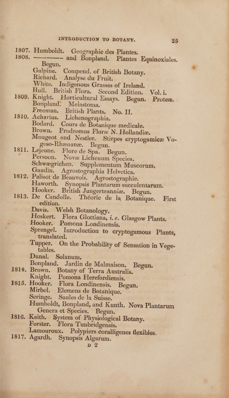 Humboldt. Geographie des Plantes. - and Bonpland. Plantes Equinoxiales. Begun. Galpine. Compend. of British Botany. Richard. Analyse du Fruit. White. Indigenous Grasses of Ireland. Hull. British Flora. Second Edition. Vol. i. Knight. Horticultural Essays. Begun. Protez. Bonpland: Melastoma. Freeman. British Plants. No. II. Acharius. Licheno. raphia. Bodard. Cours de Teteniies medicale. Brown. Prodromus Flore N. Hollandix. Mougeot and Nestler, Stirpes cryptogamice Vo- geso-Rhenane. _ Begun. Persoon. Nove Lichenum Species. Schwegrichen. Supplementum Muscorum. Gaudin. Agrostographia Helvetica. Haworth. Synopsis Plantarum succulentarum. Hooker. British Jungermanniz, Begun. edition. Davis. Welsh Botanology. Hoskert. Flora Glottiana, i. e. Glasgow Plants. Hooker. Pomona Londinensis. Sprengel. Introduction to cryptogamous Plants, translated. Tupper. On the Probability of Sensation in Vege- tables. | Dunal. Solanum, Bonpland. Jardin de Malmaison, Begun. Brown. Botany of Terra Australis. Knight. Pomona Herefordiensis. Hooker. Flora Londinensis. Begun. Mirbel. Elemens de Botanique. Seringe. Saules de la Suisse. 3 Humboldt, Bonpland, and Kunth. Nova Plantarum Genera et Species. Begun. Keith. System of Physiological Botany. Forster. Flora Tunbridgensis. Lamouroux. Polypiers coralligenes flexibles. Agardh. Synopsis Algarum. D2