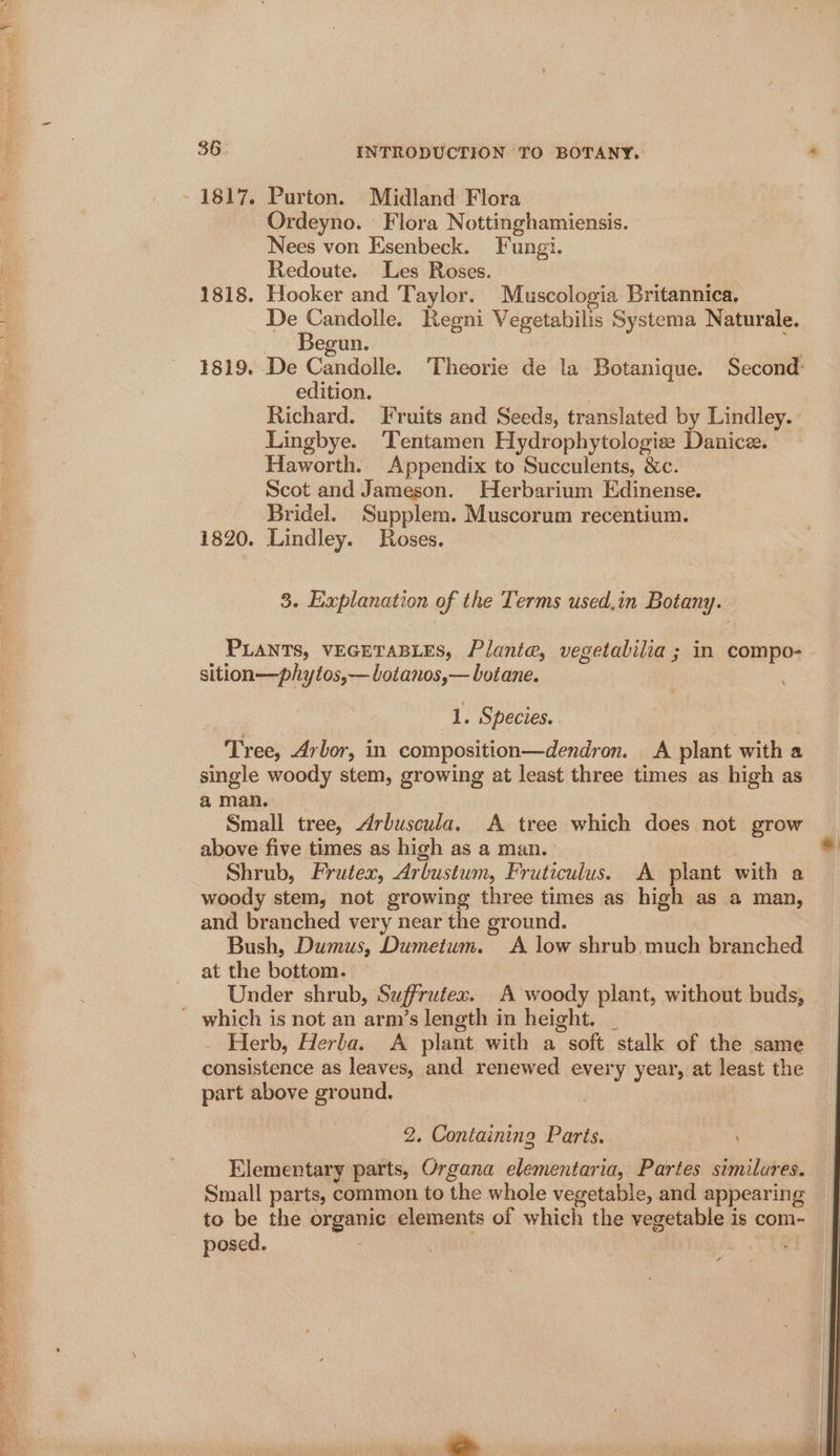 : - 1817. Purton. Midland Flora ; Ordeyno. Flora Nottinghamiensis. Nees von Esenbeck. Fungi. Redoute. Les Roses. 1818. Hooker and Taylor. Muscologia Britannica. Pon Regni Vegetabilis Systema Naturale. egun. 1819. De Candolle. ‘Theorie de la Botanique. Second: edition. Richard. Fruits and Seeds, translated by Lindley. Lingbye. ‘Tentamen Hydrophytologise Danice. Haworth. Appendix to Succulents, &amp;c. Scot and Jameson. Herbarium Edinense. Bridel. Supplem. Muscorum recentium. 1820. Lindley. Roses. 3. Explanation of the Terms used.in Botany. PLANTS, VEGETABLES, Planta, vegetabilia ; in compo- sition—phytos,— Lotanos,— botane. 1. Species. Tree, Arbor, in composition—dendron. A plant with a single woody stem, growing at least three times as high as a man. | | Small tree, Arbuscula. A tree which does not grow above five times as high as a man. * Shrub, Frutex, Arbustum, Fruticulus. A plant with a woody stem, not growing three times as high as a man, and branched very near the ground. Bush, Dumus, Dumetum. A low shrub much branched at the bottom. Under shrub, Suffrutex. A woody plant, without buds, - which is not an arm’s length in height. _ Herb, Herla. A plant with a soft stalk of the same consistence as leaves, and renewed every year, at least the part above ground. | 2. Containing Parts. + Elementary parts, Organa elementaria, Partes similares. Small parts, common to the whole vegetable, and appearing to be the organic elements of which the vegetable is com- posed. )