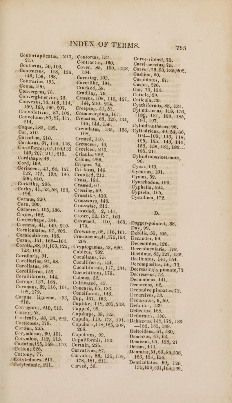 215. Contortus, 50, 108, » Contractus, 118, 149; 159, 168, Contrarius, 195; Conus, 190, Convergens, 76, Poneman sia 15. 136, 159, 168, 169, 207. Convolutivus, 87, 103, Convolutus, 80, 87, HH, 214, Coque, 185, 199, Cor, 210. Corculum, 210. Cordatus, 67, 116, 146, ; Cordiformis, 67, 116 3133 146, 207, el, 215. Cordshape, 49, _ Cord, 199, - Coriaceus, 41, 64, 121, 122, 175, 193, 196, 206, 210, : orklike, 206, Worky; 41, 53,58, 193, 196, Cormus, 220. ‘Corn, 200. Cornered, 105, 136. Cornet, 162, Cornetshape, 4134, -Corneus, 41, 149, 210. Corniculatus, 97, 203, Corniculiferus, 136. Cornu, .151,. 162—164. &gt; Corolla,8s, 91, 100, 122, 123, 129. Corollaris, 91. Corollarius, 97, 98. Gorollatus, 98. Corolliferus, 159, Corolliformis, 144, Corona, 137, 163. Coronans, 62, 116, 16], 168, 179. Corpus ligneum, 53, 216, Corrugatus, 210, 215. Cortex,:53, Cortiealis, 48, 53, 223, Corticosus, 179. Cortina, 225. Corymbosus, 60, 101. Corymbus, 112, 115, Costatus,125, 168—170. Cotton; 226, Cottony, 77. Cotyledones, 213, ““Cotyledonic, 211, Contractus, 160, Cover, 85, 100, 184, a Covering, 103, Coverlike, 194, Cracked, 58. Cradling, 79, Crassus, 108, 110, 121, 144, 210, 14, Creeping, 51, 57. Cremocarpium, 167, Crenatus, 68, 126, 134, 143, 144, 156, Crenulatus, 135; 168, 148, 156, Crested, 146, Cretaceus, AG, Creviced, 210. Crinula, 299, Crinus, 226, Crispus, 74, Cristatus, 146, Crooked, 212, Cross,. 194, Crossed, 61. Crossing, 59, Crosslike, 130. Crossways, 148, Crosswise, dae ‘Crowded, 141, Crown, 52, ae 163. Crowned, 110, 168, 179, Crowning, 62, 116,16], Crustaceous, Al 175, 193, 205, Cubicus, 202. Cucullatus, 75. Cuculliferus, 144, Cuculliformis, 117, 134, Cucarbitinus, 179. Culmus, 52, Cultivated, 43. Cunearis, 65, i355. Cuneiformis, 143, Cup, 137, 163. Cuplike, 118, 205, 208, Cupped, 99, Cupshape, 88, 125, Cupula, 1143, 113, 191. Cupularis, 118, 125, 208, 208. Cupulatus, 99. Cupuliformis, 120, Curtain, 225, Curvativus, 87. Curvatus, 56, 135, 165, 178, 181, 211. Curved, 56. 796 Curve-ribbed, 75, Curvi-nervius, TG; / Curvus, 76, 90, 135,202, Cushion, 60, Cuspidatus, 6T, Cuspis, 226. Cut, 70, 154, Cuticle, 39, Cuticula, 39. Cyathiformis, 88,. 131. Cylindracens, 118, 176, 180, 181, 183, 185, 191, 197. Cylindrantherns, 96, Cylindricus, 49, ern 66, 104—108, 110, 118, 125, 135, 143. M4. 153, 189, 18], i183 185, 2 erimiacoscnes, 96 Cyma, 113, Cymosus, 101, Cymus, 52. Cynarhodon, 190. Cyphella, 224, Cypsela, 165, Cystidium, 172. Dz Dagger-pointed, 68. Day, 99. Debilis, 55, 105. Decander, 96; Decemfidus, 126, Decewlocularis, 178. Deciduus, 83, 127, 432. Declinatus, 141, 154, Decompositus, 56, a Decreasingly pinnate,7 Decrescens, 73. ~ Decumbens, 141. Decurrens, 62, Decursive pinnatus, 73, Decursivas, 73. Decussatus, 6, 59, Definitus, 139. Deflectus, 128, Defloratus, 150. Dehiseens, 148, 173, 180 —182, 185, 188, Deltoidens, 61, 180. Demersus, 47, 63, Demissus, 63, 138, 21 Densus, 114, 126, 134, 156; Denticulatus, 69, 126, 135,156,161 168,169.