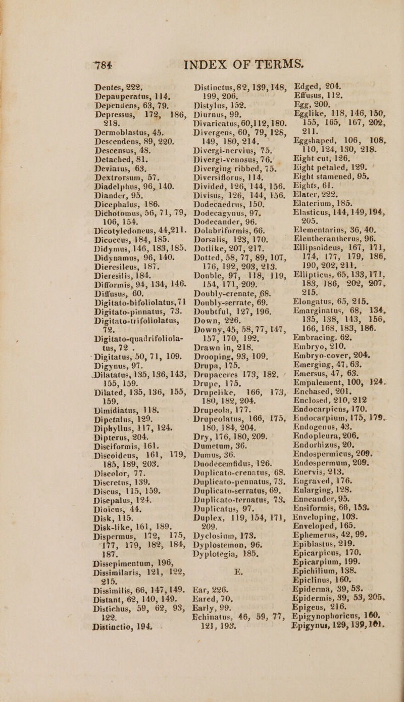 ae a a te i i at TN Dentes, 222, Depauperatus, 114, Dependens, 63, 79. Depressus, 172, 186, 218. Dermoblastus, 45. Descendens, 89, 220. Descensus, 48. Detached, 81. Deviatus, 63, Dextrorsum, 57. Diadelphus, 96, 140. Diander, 95. Dicephalus, 186. Dichotomus, 56, 71, 79, 106, 154. Dicotyledoneus, 44,211. Dicoccus, 184, 185. Didymus, 146, 183, 185. Didynamus, 96, 140. Dieresileus, 187. Dieresilis, 184. Difformis, 94, 134, 146. Diffusus, 60. Digitato-bifoliolatus, 71 Digitato-pinnatus, 73. Digitato-trifoliolatus, 72, Digitato-quadrifoliola- tus, 72. Digynus, 97. Dilatatus, 135, 136, 143, 155, 159. Dilated, 135, 136, 155, 159, Dimidiatus, 118. Dipetalus, 129. Dipbylius, 117, 124. Dipterus, 204. Disciformis, 161. Discoideus, 161, 179, 185, 189, 203. Discelor, 77. Discretus, 139. Discus, 115, 159. Disepalus, 124. Dioicus, 44, Disk, 115. Disk-like, 161, 189. Dispermus, 172, 175, 177, 179, 182, 184, 187. Dissepimentum, 196, Dissimilaris, 121, 122, 215. Dissimilis, 66, 147, 149. Distant, 62, 140, 149. Distichus, 59, 62, 93, 122, Distinctio, 194. Distinctus, 82, 139, 148, 199, 206. Distylus, 152. Diurnus, 99. Divaricatus, 60,112, 180. 149, 180, 214, Divergi-nervius, 75. Divergi-venosus, 76. | Diverging ribbed, 75. Diversiflorus, 114. Divided, 126, 144, 156. Divisus, 126, 144, 156, Dodecaedrus, 150. Dodecagynus, 97. Dodecander, 96. Dolabriformis, 66. Dorsalis, 123, 170. Dotlike, 207, 217. Dotted, 58, 77, 89, 107, 176, 192, 203, 213. Double, 97, 118, 119, 154, 171, 209. Doubly-crenate, 68. Doubly-serrate, 69. Doubtful, 127, 196, Down, 226. Downy, 45, 58,77, 147, 157, 170, 192. Drawn in, 218. Drooping, 93, 109. Drupa, 175. Drupaceres 173, 182, / Drupe, 175. Drupelike, 166, 173, 180, 182, 204. Drupeola, 177. Drupeolatus, 166, 175, 180, 184, 204, Dry, 176, 180, 209. Dumetum, 36. Dumus, 36. Duodecemfidus, 126. Duplicato-crenatus, 68. Duplicato-pennatus, 73, Duplicato-serratus, 69. Duplicatus, 97. Duplex, 119, 154, 171, 209, Dyclosium, 173. Dyplostemon, 96. Dyplotegia, #85, KE. Ear, 226. Eared, 70. Early, 99. Echinatus, 46, 59, 77, 12}, 193. Edged, 204. Effusus, 112, Egg, 200. Egglike, 118, 146, 150, 155, 165, 167, 202, 211. Eggshaped, 106, 108, 110, 124, 130, 218. Eight cut, 126. Hight petaled, 129. Eight stamened, 95, Eights, 61. © Elater, 222. Elaterium, 185. Elasticus, 144, 149,194, 205, Elementarius, 36, 40. Eleutherantherus, 96. Ellipsoideus, 167, 17], 174, 177, 179, 186, 190, 202, 211. - Ellipticus, 65, 133, 171, 183, 186, 202, 207, 215, Elongatus, 65, 215, Emarginatus, 68, 134, 135, 138, 143, 156, 166, 168, 183, 186. Embracing, 62. Embryo, 210. Embryo-cover, 204, Emerging, 47, 63. Emersus, 47, 63. Empalement, 100, 124. Enchased, 201. Enclosed, 210, 212 © Endocarpicus, 170. Endocarpium, 175, 179. Endogenus, 43. Endopleura, 206, Endorhizus, 20. Endospermicus, 209. Endospermum, 209. Enervis, 213, Engraved, 176. Enlarging, 128. Enneander, 95. Ensiformis, 66, 153. Enveloping, 103. Enveloped, 165. Ephemerus, 42, 99. Epiblastus, 219. Epicarpicus, 170, Epicarpium, 199. Epichilium, 138. Epiclinus, 160. Epiderma, 39, 53. Epidermis, 39, 53, 205. Epigeus, 216. Epigynophoricus, 160. Epigynus, 129, 139, 161,
