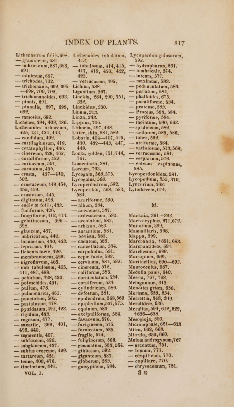 Lichenastrum foliis,698. — gramineum, 681. ~—— imbricatum, 687,688, 691. — minimum, 687. — trichodes, 702. — trichomanis, 692, 695 —698, 700, 702, — trichomanoides, 693. — pinnis, 691. — pinnulis, 697, 698, 692, — ramosius, 692. Lichenes, 394, 408, 486. Lichenoides arboreum, 425, 431, 434, 443, — candidum, 492. — cartilaginosum, 418. — ceratophylon, 436. — cinereum, 429, 462. — coralliforme, 422, — coriaceum, 501, — cornatum, 435. — crusta, 437—4£40, 502. — crustaceum, 449,454, 455, 459. — crustosum, 445, — digitatum, 428. — endivie foliis, 433. — fuciforme, 426. — fungiforme, 412, 413. — gelatinosum, 396— 398. — glaucum, 437. — imbricatum, 442. — lacunosum, 430, 433. — leprosum, 464. — lichenis facie, 429. —— membranaceus, 429. — nigroflavum, 465, — non tubulosum, 405, All, 487, 488. — peltatum, 428, 430, — polyschides, 431. — pullum, 478. — punctatum, 503. — pustulosum, 478. — pyxidatum, 421, 423. — rigidum, 433. — rugosum, 477. —saxatile, 399, 401, — segmentis, 40T. — subfuscum, 426, — subglaucum, 437. — subtus croceum, 429. — tartareum, 451. — tenue, 400, 476. om tinctorium, 441, VOL. 7, 413. —- tabulosum, 414, 415, AIT, 419, 420, 422, 423, — vefrucosum, 495. Lichina, 388. Lignidium, 567. Linckia, 284, 290, 351, 352, Linckidee, 350. Linum, 313. Linza, 343. Lippius, 706. Lithocia, 497, 498. Litter, skin, 581, 582. Lobaria, 404407, 425, 430, 432—443, 447, 448, Locks, golden, 121,744, 7167. Lomentaria, 381, Loreum, 763. — Lycogala, 568,575. Lycogalus, 568. Lycoperdastram, 582. Lycoperdon, 568, 583, 584, — acariforme, 590. — album, 584, — anemones, 537. — ardesiaceuin, 582. — areolatum, 583, — arhizon, 583. — aurantium, 581, — bovista, 483. — celatam, 583. — cancellatum, 534, — carpobolus, 581. — cepex facie, 582. — cervinum, 581, 582. — cinereum, 572, — coliforme, 586. —— corniculatum, 534. — corniferum, 534. — cylindricum, 586. — epidendrum, 568,569 — epiphyllum,537,575. — equinum, 580, — excipuliforme, 584. — favaceum, 576. — favigineum, 575. —- fragile, 574, — fuliginosum, 568. — gemmatum, 583, 584, — gibbosum, 592. — giganteum, 983, — globosum, 583, —- gossypinum, 584, — hydrophoron, 531. ~— lumbricale, 574, — luteum, 577. — maximum, 583. — pedunculatum, 586, — perlatum, 584, — phalloides, 675. — poculiforme, 534. — pratense, 583, — Proteus, 583, 584, — pyriforme, 584, — radiatum, 590, 663. — spadiceum, 582. — stellatum, 585, 586. — tuber, 592, — utriforme, 584, — variolosum, 513, 568, — verrucosum, 58, — vesparium, 576. — volvam explanans, 584. Lycoperdonide, 581. Lycopodium, 355, 376, Lyncurium, 362. Lytothecex, 674, M, Mackaia, 391 -—393, Macroscy phus, 671,672, Mailotium, 399. Mammillaris, 368. Mappa, 599, Marchantidee, 681, Marchesinus, 689, Marsupium, 669. Martineilius, 690—699, Maurocenius, 687. Meduila panis, 640, Meesia, 767, 768. Melagonium, 313. Menottes grises, 656, Merrettia, 348, 319, Merulidee, 636. +636—638. Mesogloja, 320. Mitrula, 659, 660. Mnium androgynum,767 — arcuatum, 751. -- bimum, 771. — cespiticum, 770, — capillare, 770. ~~ chrysocomum, 75}, 3G i ae ey:
