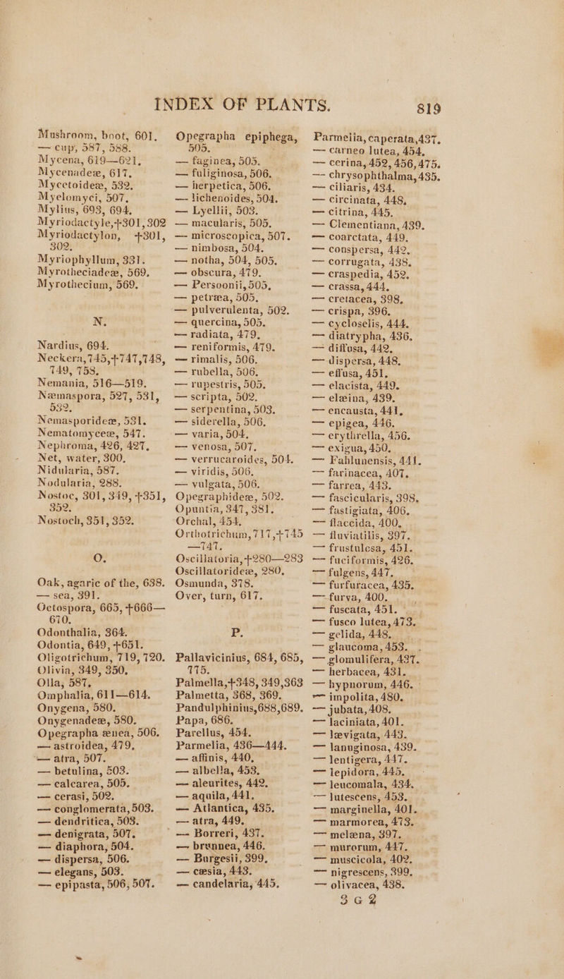 —cugy, 387,588. Mycena, 619—621, Mycenadex, 617, Mycetoidew, 532. Myelomyci, 507, Mylius, 693, 694, Myriodactyle,+301, 302 Myriodactylon, +301, 302. Myriophyllum, 331. Myrotheciadex, 569. Myrothecium, 569. N. Nardius, 694. Neckera,745,+-747,748, TAY, 758, Nemania, 516—519. Newmaspora, 527, 531, 532, 5 Nemasporidem, 581. Nematomycee, 547. Nephroma, 426, 427, Net, water, 300, Nidularia, 587. Nodularia, 288. Nostoc, 301, 349, +351, 352, Nostoch, 351, 352. O. Oak, agaric of the, 638. — sea, 391. Gctospora, 665, +666— 670. Odonthalia, 364. Odontia, 649, +651. Oligotrichum, 719, 720. Olivia, 349, 350, Olla,; 587, Omphalia, 611—614. Onygena, 580. Onygenadez, 580. Opegrapha enea, 506. — astroidea, 479, — atra, 507. — betulina, 203. — calcarea, 505. — cerasi, 502. — conglomerata, 503. — dendritica, 503. — denigrata, 507. — diaphora, 504. — dispersa, 506. — elegans, 503. — epipasta, 506, 507. 505. -—— faginea, 505. — — fuliginosa, 506. — — herpetica, 506. —- lichenoides, 504. — Lyellii, 503. —— macularis, 505. — microscopica, 507. — nimbosa, 504. — notha, 504, 505, — obscura, 479. — Persoonii,505, — petrma, 505. — pulverulenta, 502. — quercina, 505. — radiata, 479, — reniformis, 479. — rimalis, 506. —— rubella, 506. — rupestris, 505. — scripta, 502. — serpentina, 503, — siderella, 506, — varia, 504, — venosa, 507, — verrucaroides, 504. — viridis, 506, — vulgata, 506. Opegraphides, 502. Opuntia, 347, 381, Orchal, 454, . Orthotrichum, 717,+-745 —TAT. Oscillaioria, +280—283 Oscillatoridew, 280, Osmunda, 378. Over, turn, 617. Fr. Pallavicinius, 684, 685, 715. . Palmella,+348, 349,363 Palmetta, 368, 369. Pandulphinius,688,689. Papa, 686. Parellus, 454. Parmelia, 436—444, —~ affinis, 440, — albella, 453. — aleurites, 442, — aquila, 441, — Atlantica, 435, —- atra, 449, — brunnea, 446. — Burgesii, 399, — cesia, 443. — candelaria, 445, 819 — carneo lutea, 454, — cerina, 452, 456,475. —- chrysophthalma, 435. — ciliaris, 434. — circinata, 448, — citrina, 445, — Clementiana, 439. —— coarctata, 449, —— conspersa, 442, — corrugata, 438, — craspedia, 452, — crassa, 444, — cretacea, 398, —— crispa, 396, — cycloselis, 444, ~~ diatrypha, 436, —— diffusa, 442. ——~-dispersa, 448, — effusa, 451, — elavista, 449. — elwina, 439. —— encausta, 441, — epigea, 446. — erytlirella, 456. — exigua, 450, — Fahlunensis, 441. —— farinacea, 407, —— farrea, 443. — fascicularis, 398. — fastigiata, 406, — flaccida, 400, — fluviatilis, 397, — frustulesa, 451. — fuciformis, 426. —fulgens,447, * — furfuracea, 435, —furva, 400. ~fuscata, 451. s..; —— fusco lutea, 473. — gelida, 448, — glaucoma, 453. — glomulifera, 427. — herbacea, 431. — hypnorom, 446. ° = impolita, 480, -— jubata, 408, —— laciniata, 401. — levigata, 443. — lanuginosa, 439. — lentigera, 447. — lepidora, 445, ~— jleucomala, 434, -— Jutescens, 453. ~~ marginella, 401. — marmorea, 473.. —— melena, 397. — murorum, 447, — muscicola, 402. ~~ nigrescens, 399, — olivacea, 438. 362