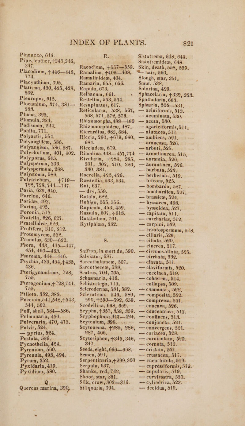 Pipe, leather, +345,346, -34T. Placodium, +446—448, 774, Piacynthium, 395. Platisma, 430, 435, 438, 502, Pleuropus, 615. Plocamium, 374, 381— eae Pluma, 325, Plumula, 324, Podisoma, 544, Pohlia, 771. Polyactis, 554. Polyangidex, 586, Polyangium, 586, 587. Polychidium, 401, 402. Polyporus, 645. Polysperma, 306. Polyspermum, 288. Polystoma, 586, Polytrichum, +719— 122, 128, 744—747. Poria, 639, 640. Porcino, 646. Poride, 493. Porina, 495, Poronia, 515. Pratella, 626, 627. Pratellidez, 626. Prolifera, 310, 312. Protomycem, 532. Prunulus, 630—632. Psora, 443, 445—447, 454, 460463, Psoroma, 444__446, Psychia, ‘433, 434,+-435, 436. Pterigynandrum, 728, 755 Pterogonium,+728,741, tp * Ptilota, 382, 383. Puccinia,541 542,4+-543, 544, 562. Puff, shell, 584—586., Pulmonaria, 430, Pulveraria, 470, 475. Pulvis, pet ‘| — pyrius, 524, pea at 526, Pycnothelia, 424, Pyrenium, 560. Pyrenula, 493, 494. Pyrum, 352. Pyxidaria, 419. Pyxidium, 580. Quercus marina, 390, oa Racodium, +557=2559. Ramalina, +406—408, Ramalinidex, 404, Ramaria, 655, 656. Rapuila, 673. Relhanum, 661. \ Restellia, 533, 534. Resupinatus, 617. Reticularia, 538, 567, 568, 571, 572, 576. Rhizomorpha,488—490 Rhizomorphidex, 487, Riccardius, 683, 684. Riccia, 290, +679, 680, 684, Ricciadce, 679. Rinodina,448—457 ,774 Rivularia, +284, 285, 301, 302, 310, 320, 330, 381. Roccella , 425, 426, Reestellia, 533, 534. Rot, 637, — dry, 559. Rotula, 622, Rubigo, 555, 556. Rupicola, 453, 459. Russula, 607, +618, Rutabulum, 16k, Rytiphlaa, 382, S. Saffron, la mort de, 590. Salviatus, 687. Sarcothalamee, 507. Sarcothecew, 588, Scalius, 704, 705, Schasmaria, 416, Schistostega, 713, Scleroderma, 581, 582. Sclerotium, 546, 589, 590, +590—592, 659. Scodellina, 668, 669. Scy pha, +357, 358, 359. Scy phophora,41%7—424, Scytenium, 398...» - Scytonema, +285, 286, 287, 406. Scy tosiphon, +345, 346, 347, Seeds, eight, 666—668. Semen, 591, Serpentinaria, +299, 300 Serpula, 637, Shanks, red, ‘749, Shoot, star, 351, Silk, crow, 303—316. Siliquaria, 394, 821 Sistetrema, 648, 649, Sistotremidex, 648. Skin, death, 558, 559. — hair, 560, Slough, star, 351, Smut, 538, Solorina, 429. Sphacelaria, $332, 333: Spathularia, 663, Spheria, 526—531. — aciniformis, 513, — acuminata, 530. —~ acuta, 530, — agariciformis, 5it, — alutacea, 511, — ambiens, 52]. -—- araneosa, 526. — arbuti, 525, — arundinacea, 515, — aurantia, 526, — aurantiaca, 526, — barhbata, 523, -— berberidis, 519, — bifrons, 525, — bombarda, 527. — bombardica, 527, — brassice, 524, — byssacea, 498. —— byssoidea, 527, — capitata, 511, — carcharias, 512, — carpini, 532, — ceratospermum, 518. — ciliaris, 529, — ciliata, 520. — cinerea, 517. —— circumvallata, 525, — cirrhata, 532. — clavata, 511, — claviformis, 520. — coccinea, 519, — cohevrens, 514, — collapsa, 509. — commanis, 528, — composita, 532. — compressa, 531. —— concava, 526, — concentrica, 513. — confluens, 513. — conjuncta, 521. — convergens, 521. — coriacea, 528, — corniculata, 520. — cornuta, 512, —_ cristata, 531. — crustacea, 517. — cucurbitula, 519. — cupressiformis, 512. — cupularis, 519, — curvirostra, 530, —- cylindrica, 523. © — decidua, 519,