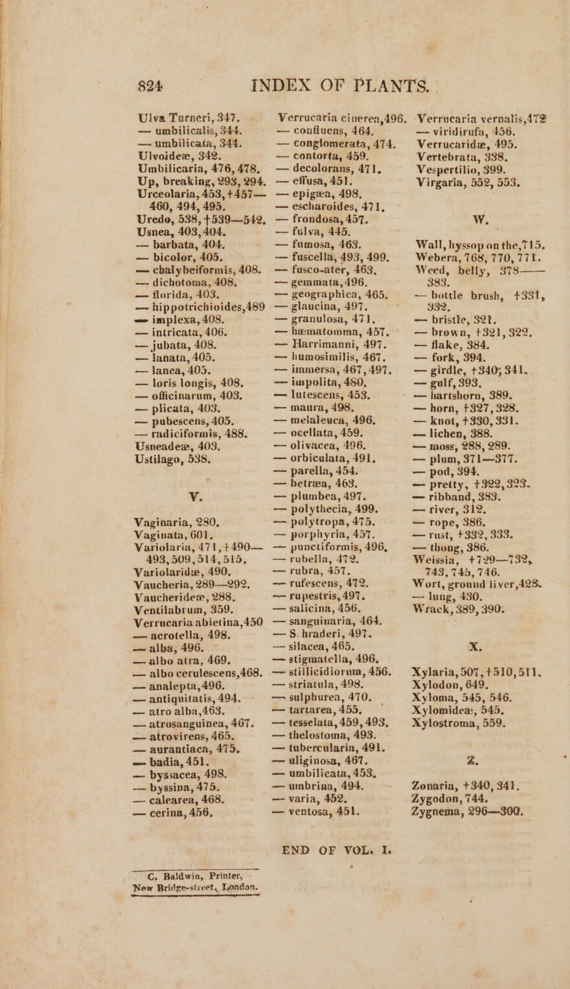 Ulva Turneri, 347. Verrucaria cinerea,496. — umbilicatis, 344, —~ confluens, 464, — umbilicata, 344. — conglomerata, 474. Ulvoide, 342. — contorta, 459. Umbilicaria, 476,478, — decolorans, 471. Up, breakiag, 293,294. — effusa, 45}. Urceolaria, 453,+457— — epigexa, 498, 460, 494, 495. — escharoides, 471, Uredo, 538, +539—542, — frondosa, 457. Usnea, 403,404. — fulva, 445. — barbata, 404. — fumosa, 463. — bicolor, 405. — fuscella, 493, 499, — chalybeiformis, 408. — fusco-ater, 463. —- dichotoma, 408, — gemmata, 496, — florida, 403. — geographica, 465, — hippotrichioides,489 — glaucina, 497. = implexa, 408. — granulosa, 471, — intricata, 406. -— hematomma, 457. —- jubata, 408. -— Harrimanni, 497. — lanata, 405. — humosimilis, 467. — lanea, 405. -—— immersa, 467, 497. — loris longis, 408. -— impolita, 480, — ofticinarum, 403. — lutescens, 453. — plicata, 403. — maura, 498. — pubescens, 405. -— melaleuca, 496. — radiciformis, 488. — ocellata, 459. Usneadew, 403. — olivacea, 496. Ustilago, 538. — orbiculata, 491, — parella, 454. — betrea, 463. 3 i — plumbea, 497. ~—— polythecia, 499. Vaginaria, 280. — polytropa, 475. Vaginata, 601, — porphyria, 457. Variolaria, 471,+490— — punctiformis, 496, 493,509,514, 515, — rubella, 472. Variolaridw, 490, — rubra, 457. Vaucheria, 289—292, -—— rufescens, 472. Vaucheridew, 288, —~— rupestris, 497. Ventilabrum, 359. — salicina, 456. Verrucaria abietina,450 -—— sanguinaria, 464. — acrotella, 498. — S.hraderi, 497. — alba, 496. ~ — silacea, 465. — albo atra, 469. — stigmatella, 496, — albo cerulescens,468,. — stillicidiorum, 456. — analepta,496. — striatula, 498, — antiquitatis, 494. — sulphurea, 470. — atro alba,463. — tartarea, 455, — atrosanguinea,467. — tesselata, 459, 493, -—— atrovirens, 465. — thelostoma, 493. — aurantiaca, 475. — tubercularia, 491. — badia, 451. — wlizginosa, 467. — byssacea, 498. — umbilicata, 453, -— byssina, 475. — umbrina, 494. — calearea, 468. — varia, 452. — cerina, 456, — ventosa, 451. END OF VOL. I. Peiertaeiere cian Sal | aol dulce a C. Baldwin, Printer, New Bridge-street,, London. I ne ce ee Verrucaria vernalis AT? — viridirufa, 456. Verrucarida, 495. Vertebrata, 338. Vespertilio, 399. Virgaria, 552, 553. Ww. Wall, hyssop on the,715. Webera, 768, 770, 771. Weed, belly, 3T8—— 383. — bottle brush, +331, — bristke, 32k. — brown, +321, 322. — flake, 384. — fork, 394. — girdle, +340; 341. — gulf, 393, — hartshorn, 389. — horn, +327, 328. — knot, +330, 331. — lichen, 388. — moss, 288, 289. — plum, 371—37T. — pod, 394. — pretty, +322, 323. — ribband, 383. — river, 312. — rope, 386. — rust, +332, 333. — thong, 386. Weissia, +729—732, TA3, T45, 746. Wort, ground liver,428. — lung, 430. Wrack, 389, 390.. im. Xylaria, 507, +510, 511. Xylodon, 649, Xyloma, 545, 546. Xylomidex, 545, Xylostroma, 559. Z. Zonaria, +340, 341. Zygodon, 744. Zygnema, 296—300.