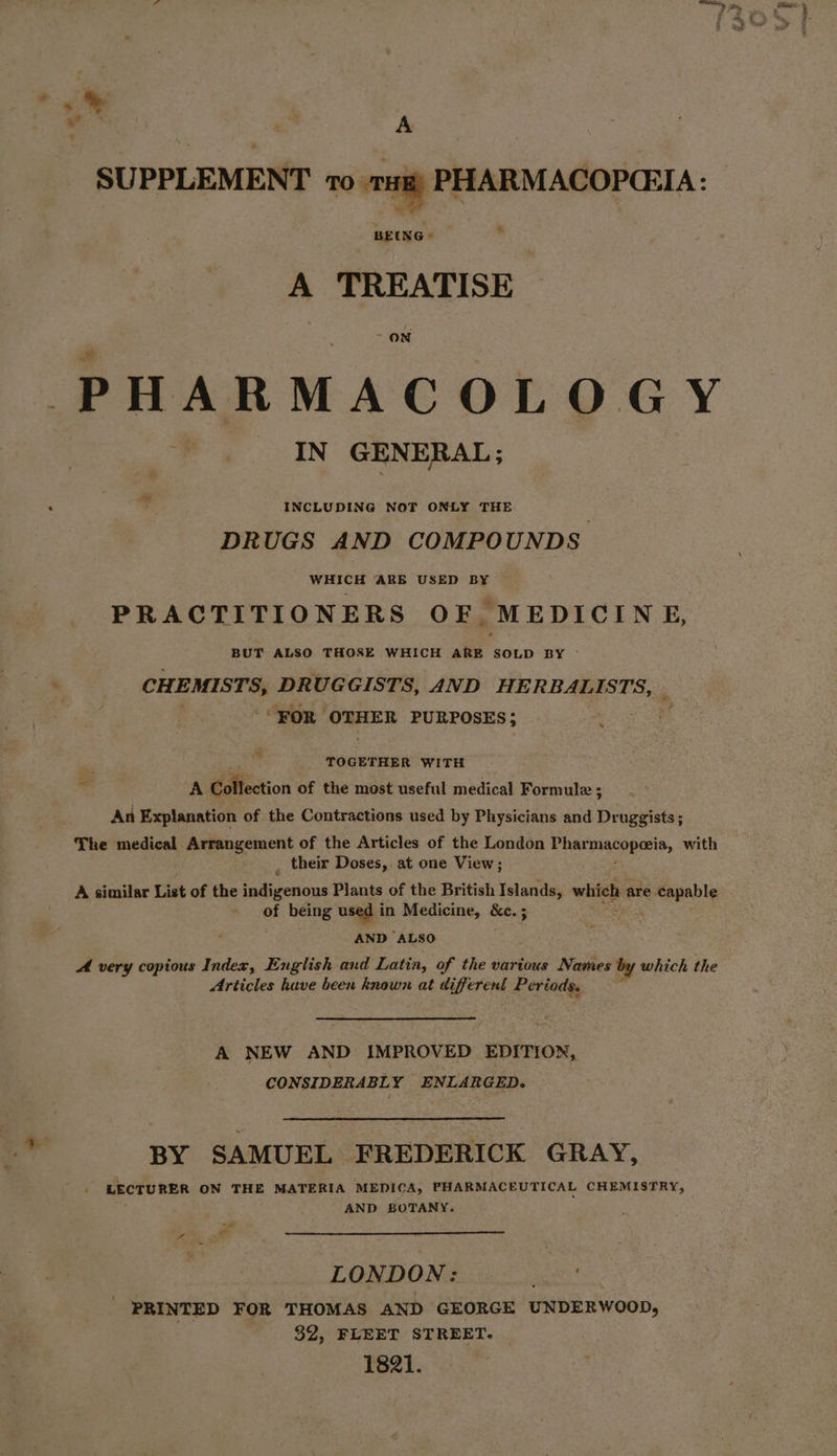 is x” A SUPPLEMENT 10 rH PHARMACOPCEIA: 7. BEUNG &gt; A TREATISE ON PHARMACOLOGY IN GENERAL; - INCLUDING NOT ONLY THE DRUGS AND COMPOUNDS . WHICH ARB USED BY PRACTITIONERS OF MEDICINE, BUT ALSO THOSE WHICH ARE SOLD BY - . CHEMISTS, DRUGGISTS, AND Fee REGIST “FOR OTHER PURPOSES; | ™ TOGETHER WITH 7 A Collection of the most useful medical Formule ; An Explanation of the Contractions used by Physicians and Beceuee: The medical Arrangement of the Articles of the London Pemoacopels, with , their Doses,. at one View ; A similar List of the indigenous Plants of the British Islands, which are eels of being used in Medicine, Se ; AND ALSO A very copious Index, English and Latin, of the various Names by which the Articles huve been known at d perc Periods. ’ A NEW AND IMPROVED EDITION, CONSIDERABLY ENLARGED. BY SAMUEL FREDERICK GRAY, LECTURER ON THE MATERIA MEDICA, PHARMACEUTICAL CHEMISTRY, AND BOTANY. LONDON: peeve fei PRINTED FOR THOMAS AND GEORGE UNDERWOOD, 32, FLEET STREET. 1821.