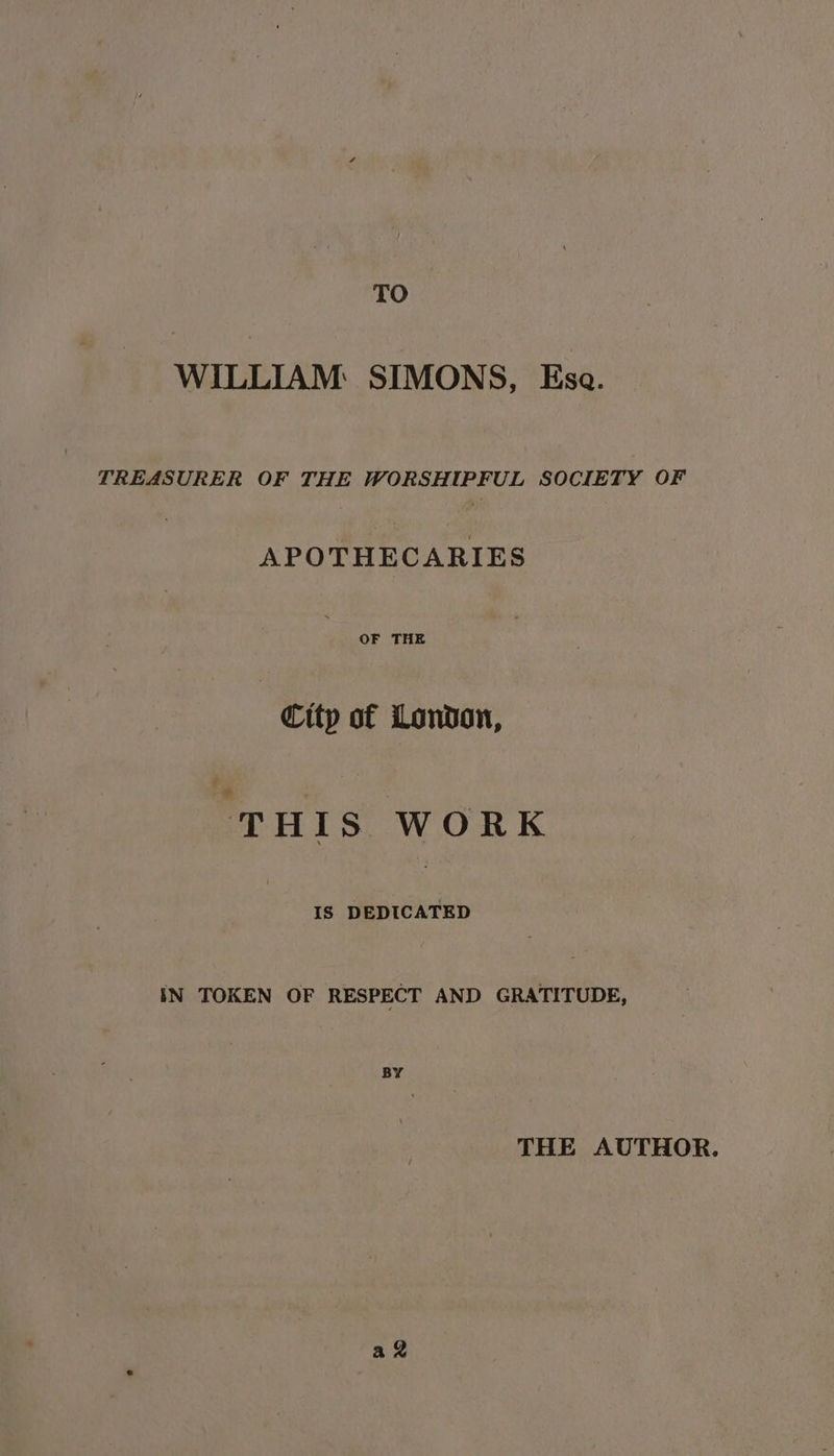 TO WILLIAM SIMONS, Ese. TREASURER OF THE WORSHIPFUL SOCIETY OF APOTHECARIES OF THE Citp of London, THIS WORK IS DEDICATED IN TOKEN OF RESPECT AND GRATITUDE, BY THE AUTHOR. a
