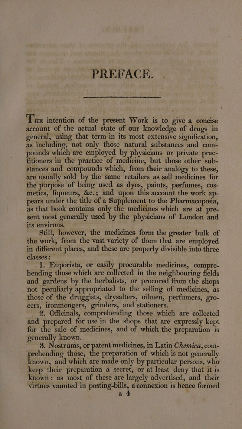 PREFACE. ‘Tue intention of the present Work is to give a concise account of the actual state of our knowledge of drugs in general, using that term in its most extensive signification, as including, not only those natural substances and com- pounds which are employed by physicians or private prac- titioners in the practice of medicine, but those other sub- stances and compounds which, from their analogy to these, are usually sold by the same retailers as sell medicines for the purpose of being used as dyes, paints, perfumes, cos- metics, liqueurs, &amp;c.; and upon this account the work ap- pears under the title of a Supplement to the Pharmacopceia, as that book eontains only the medicines which are at pre- sent most generally used by the physicians of London and its environs. Still, however, the medicines. form the greater bulk of the work, from the vast variety of them that are employed in different places, and these are properly divisible into three classes : | -]. Euporista, or easily procurable medicines, compre- hending those which are collected in the neighbouring fields and gardens by the herbalists, or procured from the. shops not peculiarly appropriated to the selling of medicines, as those of the druggists, drysalters, oilmen, perfumers, gro- cers, ironmongers, grinders, and stationers. 2. Officinals, comprehending those which are collected and prepared for use in the shops that are expressly kept for the sale of medicines, and of which the preparation is generally known. | 3. Nostrums, or patent medicines, in Latin Chemica, com- prehending those, the preparation of which is not generally known, and which are made only by particular persons, who keep their preparation a secret, or at least deny that it is - known: as most of these are largely advertised, and their virtues vaunted in posting-bills, a connexion is hence formed a 4 :