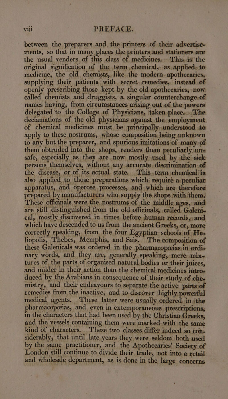 between the preparers and. the printers of their advertise- ments, so that in many places the printers and stationers are the usual venders. of this class of medicines. This,is the original signification of the term ,chemical,. as. applied&gt; to medicine, the old chemists, like the modern. apothecaries, supplying their patients with. secret. remedies, instead. of openly prescribing those .kept by the old apothecaries, now called chemists and druggists, a singular counterchange.of riames having, from circumstances arising out of the powers delegated to the College of Physicians, taken:place..:.'The declamations of the old. physicians against, the employment of chemical medicines must, be principally,.understood to apply to these nostrums, .whose composition: being unknown to any but the preparer, and spurious imitations of many. of them obtruded into the, shops, renders them peculiarly:une safe, especially as they are now mostly used by :the!-sick persons themselves, without any accurate, discrimination of the disease, or of, its actual state. -This..term chemical is also applied to. those preparations which; require a peculiar apparatus, and operose processes, and which are therefore prepared. by manufacturers wha, supply the shops with them, ‘These officinals were the. nostrums of the middle ages, and are still distinguished from the old officinals; called Galeni- — cal, mostly discovered, in. times before human records,: and which have descended to us from the ancient Greeks, or, more correctly speaking, from. the four Egyptian: schools of ‘He- liopolis, Thebes, Memphis, and Sais. The. composition: of these Galenicals was ordered in the pharmacopcias:in ordi- nary words, and they are, generally speaking, mere: mix- tures of the parts of organised natural bodies or their juices, and milder in their action than the chemical-medicines intros duced by the Arabians in consequence of their study.of ches mistry, and their endeavours to separate the active parts: remedies from the inactive, and to discoyer highly powerful medical agents. These latter were usually ordered.,insithe pharmacopceias, and even in extemporaneous prescriptions; in the characters that had been used by the Christian,Greeks, and the vessels containing them were marked.with the same kind of characters. _'These two classes differ indeed. so con= siderably, that until. late years they were seldom both used by the same practitioner, and the Apothecaries’ Society’ of London still continue to divide their trade, not into a retail and wholesale department, as is done in the. large concerns