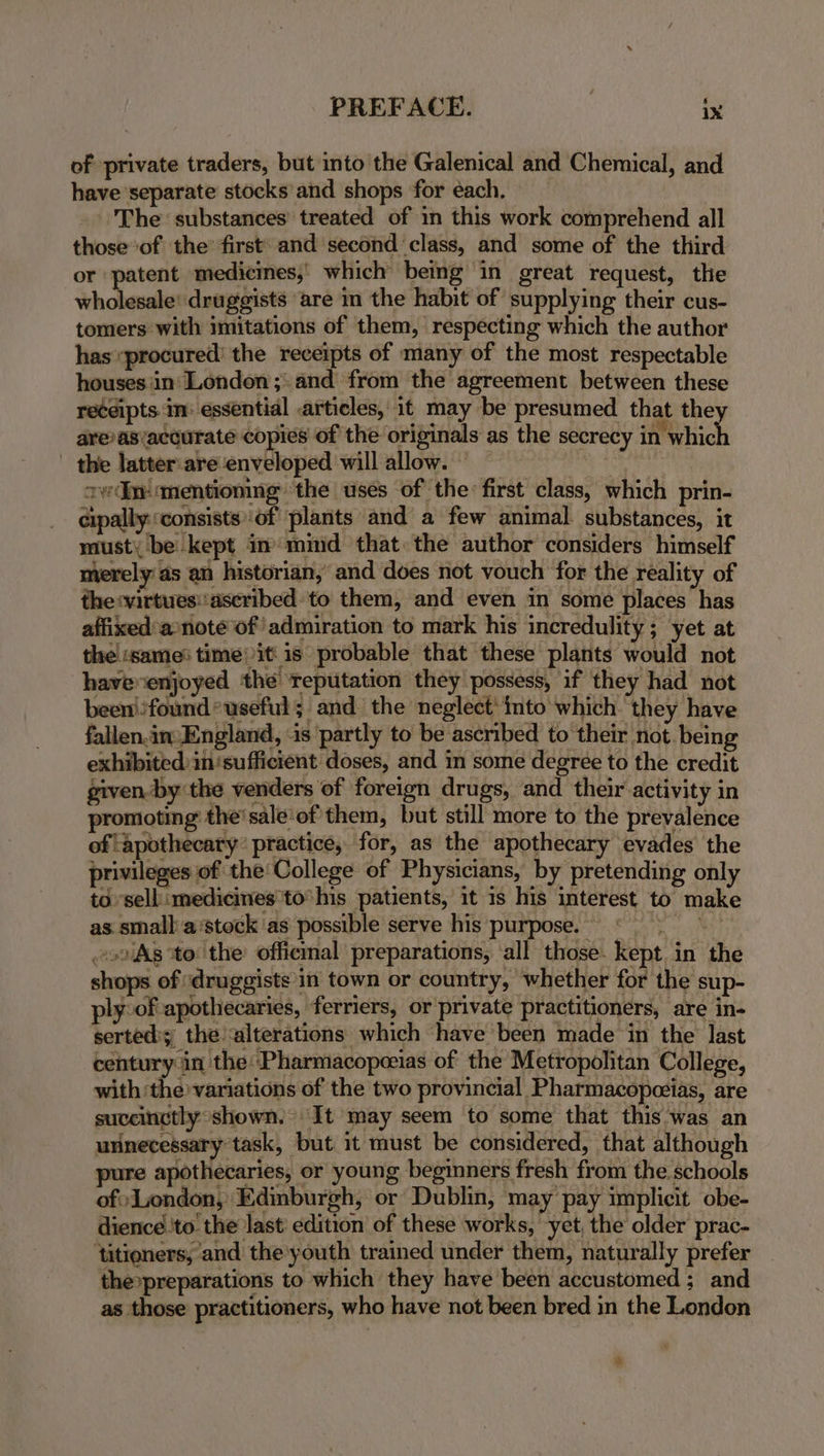 of private traders, but into the Galenical and Chemical, and have’separate stocks and shops for each, The substances’ treated of in this work comprehend all those’of the’ first: and second ‘class, and some of the third or patent medicmes,' which being in great request, the wholesale’ druggists are in the habit of supplying their cus- tomers with imitations of them, respecting which the author has ‘procured’ the receipts of many of the most respectable houses in‘ London; and from the agreement between these receipts in: essential .articles, it may be presumed that the are?asiaccurate copies of the originals as the secrecy iti hich the latter are enveloped will allow. | | cwday mentiomng the uses of the: first class, which prin- cipally:‘consistsof ‘plants and a few animal substances, it must; be kept in mind that: the author considers himself merely as an historian, and does not vouch for the reality of the«virtues:aseribed to them, and even in some places has affixed a:note of admiration to mark his incredulity; yet at the! isame: time! it.1s probable that these plants would not havevenjoyed the reputation they possess, if they had not been':found °useful; and the neglect’ {nto which they have fallen.in: England, .is partly to be ascribed to their not. being exhibited in‘sufficient doses, and in some degree to the credit given by the venders of foreign drugs, and their activity in promoting the'sale‘of them, but still more to the prevalence of ‘apothecary ‘practice, for, as the apothecary evades the privileges of the'College of Physicians, by pretending only to.sell:: medicines to'his patients, it is his interest to make as small a‘stock as possible serve his purpose. © . og to: the officmal preparations, all those. kept in the shops of ‘druggists'in town or country, whether for the sup- ply of apothecaries, ferriers, or private practitioners, are in- serted'; the/alterations which have been made in the last century in the: Pharmacopecias of the Metropolitan College, with ‘the’ variations of the two provincial Pharmacopcias, are succinctly shown. It may seem to some that this ‘was an usinecessary task, but it must be considered, that although pure apothecaries, or young beginners fresh from the. schools of»London, Edinburgh, or Dublin, may pay implicit obe- dience ‘to the last: edition of these works, yet, the older prac- titioners, and theyouth trained under them, naturally prefer the»preparations to which they have been accustomed ; and as those practitioners, who have not been bred in the London
