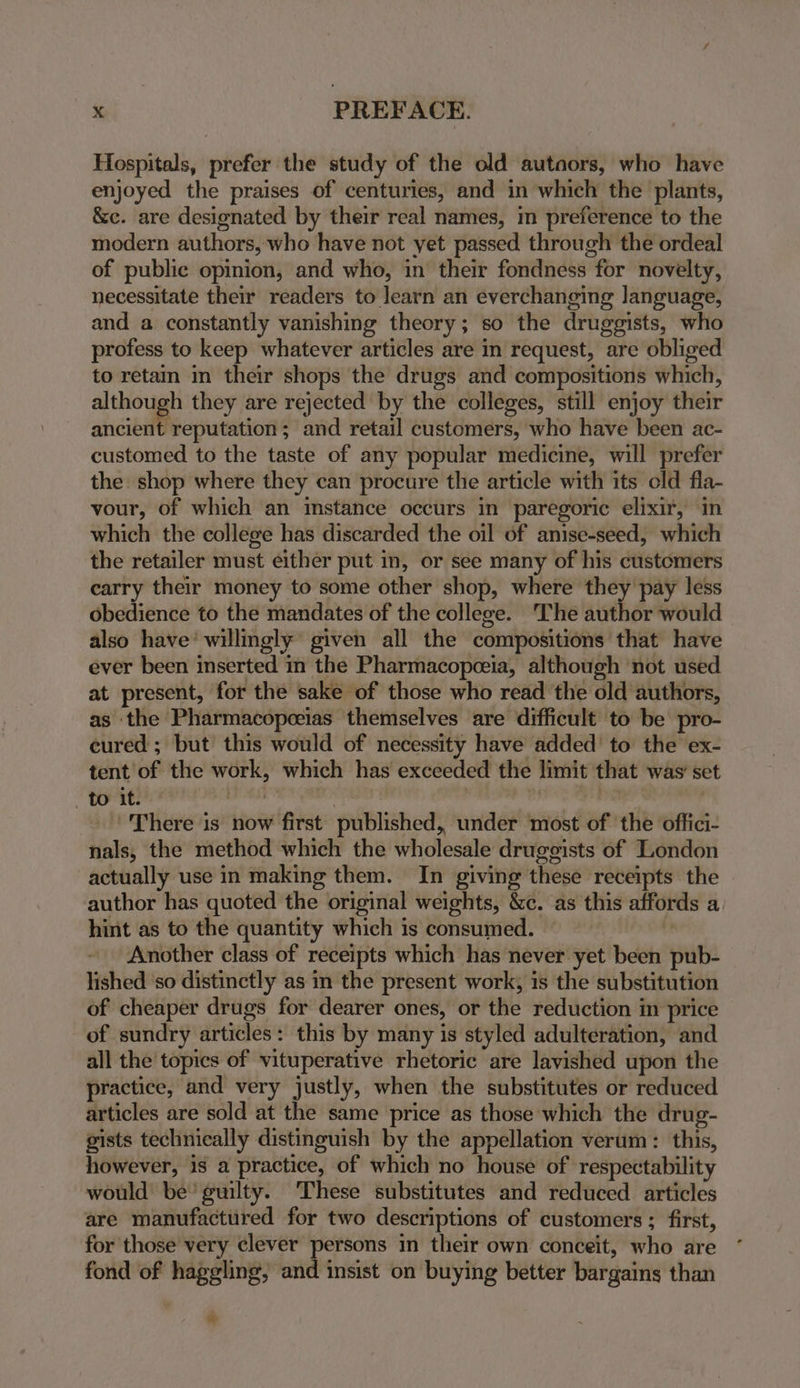 Hospitals, prefer the study of the old autaors, who have enjoyed the praises of centuries, and in which the plants, &amp;e. are designated by their real names, in preference to the modern authors, who have not yet passed through the ordeal of public opinion, and who, in their fondness for novelty, necessitate their readers to learn an everchanging language, and a constantly vanishing theory; so the druggists, who profess to keep whatever articles are in request, are obliged to retain in their shops the drugs and compositions which, although they are rejected by the colleges, still enjoy their ancient reputation; and retail customers, who have been ac- customed to the taste of any popular medicine, will prefer the shop where they can procure the article with its old fla- vour, of which an instance occurs in paregoric elixir, in which the college has discarded the oil of anise-seed, which the retailer must either put in, or see many of his customers carry their money to some other shop, where they pay less obedience to the mandates of the college. The author would also have’ willingly’ given all the compositions that have ever been inserted in the Pharmacopceia, although ‘not used at present, for the sake of those who read the old authors, as the Pharmacopeeias themselves are difficult to be pro- cured ; but this would of necessity have added’ to the ex- tent of the work, which has exceeded the limit that was’ set At Sige | . There is now first published, under most of the offici- nals, the method which the wholesale druggists of London actually use in making them. In giving these receipts the author has quoted the original weights, &amp;c. as this affords a hint as to the quantity which is consumed. — N Another class of receipts which has never yet been pub- lished ‘so distinctly as in the present work, is the substitution of cheaper drugs for dearer ones, or the reduction in price of sundry articles: this by many is styled adulteration, and all the topics of vituperative rhetoric are lavished upon the practice, and very justly, when the substitutes or reduced articles are sold at the same price as those which the drug- gists technically distinguish by the appellation verum: this, however, is a practice, of which no house of respectability would be’ guilty. These substitutes and reduced articles are manufactured for two descriptions of customers ; first, for those very clever persons in their own conceit, who are fond of haggling, and insist on buying better bargains than &gt;