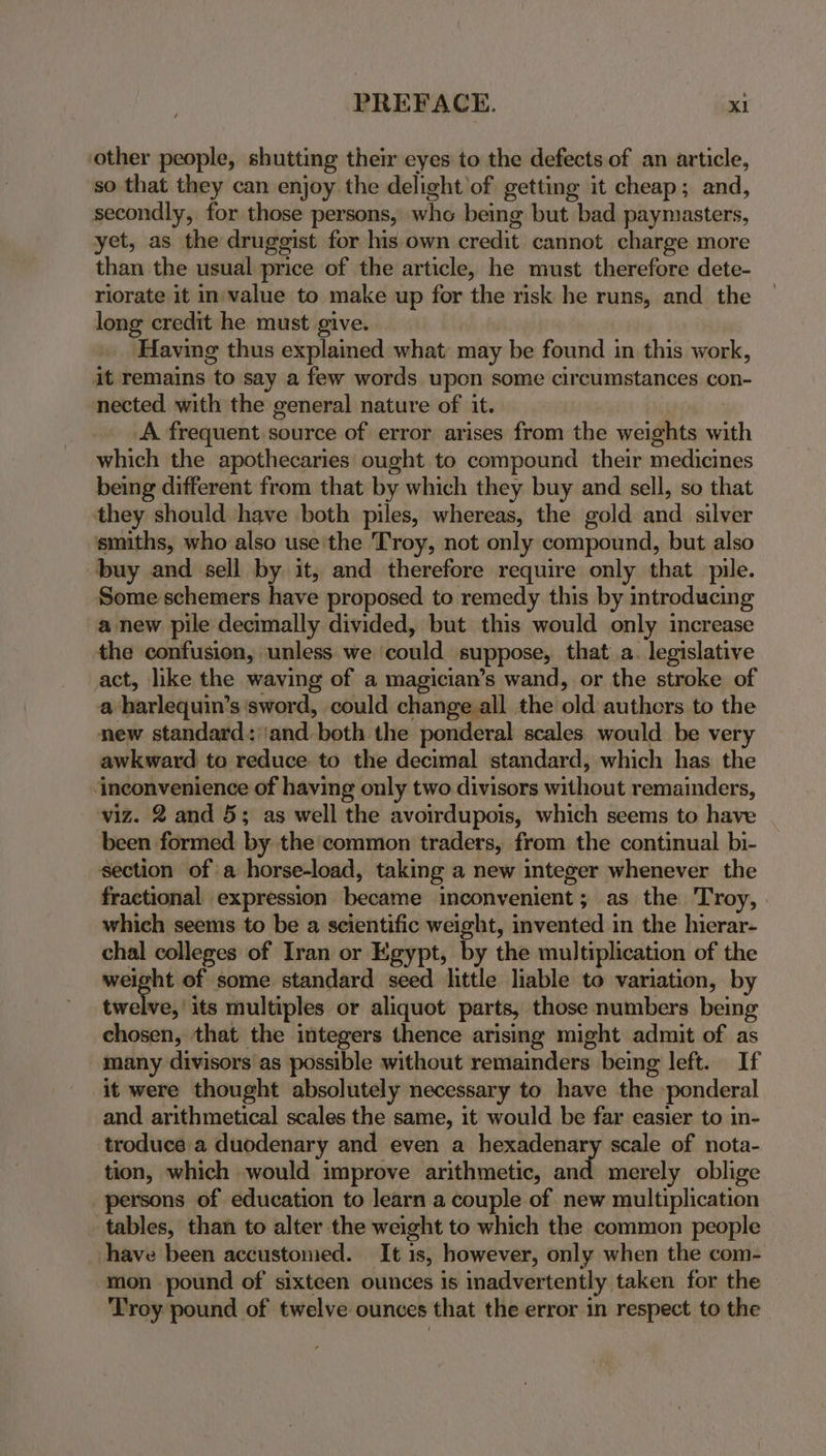other people, shutting their eyes to the defects of an article, so that they can enjoy the delight of getting it cheap; and, secondly, for those persons, whe being but bad paymasters, yet, as the druggist for his own credit cannot charge more than the usual price of the article, he must therefore dete- riorate it in-value to make up for the risk he runs, and the long credit he must give. Having thus explained what may be found in this work, it remains to say a few words upon some circumstances con- nected with the general nature of it. A. frequent source of error arises from the weights with which the apothecaries ought to compound their medicines being different from that by which they buy and sell, so that they should have both piles, whereas, the gold and silver smiths, who also use'the Troy, not only compound, but also buy and sell by it, and therefore require only that pile. Some schemers have proposed to remedy this by introducing a new pile decimally divided, but this would only increase the confusion, unless we could suppose, that a. legislative act, like the waving of a magician’s wand, or the stroke of a harlequin’s sword, could change all the old authors to the new standard: ‘and both the ponderal scales would be very awkward to reduce to the decimal standard, which has the ‘ineonvenience of having only two divisors without remainders, viz. 2 and 5; as well the avoirdupois, which seems to have been formed by the common traders, from the continual bi- section of a horse-load, taking a new integer whenever the fractional expression became inconvenient; as the Troy, | which seems to be a scientific weight, invented in the hierar- chal colleges of Iran or Egypt, by the multiplication of the ~ of some standard seed little liable to variation, by twelve,’ its multiples or aliquot parts, those numbers being chosen, that the integers thence arising might admit of as many divisors as possible without remainders being left. If it were thought absolutely necessary to have the »ponderal and arithmetical scales the same, it would be far easier to in- troduce a duodenary and even a hexadenary scale of nota- tion, which would improve arithmetic, and merely oblige persons of education to learn a couple of new multiplication tables, than to alter the weight to which the common people have been accustomed. It is, however, only when the com- ‘mon pound of sixteen ounces is inadvertently taken for the Troy pound of twelve ounces that the error in respect to the