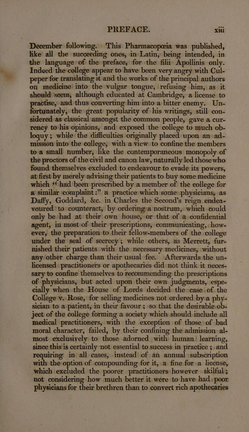 December following. This Pharmacopeia was published, like all the succeeding ones, in Latin, being intended, in the language ‘of: the preface, for the filit, Apollinis only. Indeed the’ college appear to have: been very angry with Cul- - peper for translating it and the works: of the principal authors on medicine’ into the vulgar tongue, refusing him, as. it should ‘seem, although educated at Cambridge, a license to practise, and thus converting him into a bitter enemy. Un- fortunately, the great popularity of his writings, still con- sidered ‘as classical‘amongst the common people, gave a cur- -rency to‘his*opinions, and exposed the college to much ob- loquy ; while’ the difficulties originally placed upon ‘an ad- mission into the college, witha view to confine the members to'a small number, like the contemporaneous’ monopoly of the proctors of' the civil and canon law, naturally led those who found themselves excluded to endeavour to evade its powers, at first by merely advising their patients to buy some medicine which ¢¢ had ‘been prescribed by a member of the college for 2: similar ‘complaint :” a practice which some: physicians, as Daffy, Goddard, &e. in Charles the Second’s reign. endea- voured *to:counteract, by ordering:a nostrum,: which could only be “had at‘ their own house, or that of a confidential agent, in most»of their prescriptions, communicating, :how- ever, the preparation to their fellow-members of the college under the seal of secrecy; while: others, as Merrett, fur- nished their patients with the necessary medicines, ‘without any other charge than their usual fee. Afterwards :the un- . licensed : practitioners or apothecaries did: not think it neces- sary to confine themselves to recommending the prescriptions of ‘physicians, but acted upon their own judgments, ‘espe- cially when the House of Lords decided the» case : of. the College v.: Rose,’ for selling medicines not ordered:by:a phy- sician'to a patient, in their favour ; so that the-desirable,ob- ject of the college forming a society which should. include all medical practitioners, with the exception of those. of bad moral character; failed, by their confining the admission: al- most exclusively: to those adorned with human: learning, since this is certainly ‘not essential to success in practice ;. and requiring’ in all cases, instead of an annual :subscription _ with the option of compounding for it, a fine fora license, which excluded ‘the poorer practitioners: however » skilful ; not considering how much better it were to have had :poor physicians for their brethren than to convert rich apothecaries