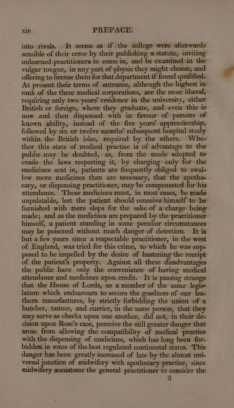into rivals. It seems as if the college were afterwards sensible of their error by their publishing a statute, inviting unlearned practitioners to come in, and be examined im the vulgar tongue, in any part of physic they might choose, and offering to license them for that department if found qualified. At present their terms of entrance, although the highest m rank of the three medical corporations, are the most liberal, requiring only two years’ residence im the university, either British or foreign, where they graduate, and even this 1s now and then dispensed with in favour of persons of known ability, imstead of the five years’ apprenticeship, followed by six or twelve months’ subsequent hospital study within the British isles, required by the others. Whe- ther this state of medical practice is of advantage to the public may be doubted, as, from the mode adopted to evade the laws respecting it, by charging only for the medicines sent in, patients are frequently obliged to swal- low more medicines than are necessary, that the apothe- cary, or dispensing practitioner, may be compensated for his attendance. ‘Those medicines must, in most cases, be made unpalatable, lest the patient should conceive himself tobe furnished with mere slops for the sake of a charge bemg - made; and as the medicines are prepared by the practitioner himself; a patient standing in some peculiar circumstances may be poisoned without much danger of detection. It is but a few years since a respectable practitioner, in the west of England, was tried for this crime, to which he was sup- posed to be impelled by the desire of hastening the receipt of the patient’s property. Against all these disadvantages the public have only the convenience of having medical attendance and medicines upon credit. It is passing strange that the House of Lords, as a member of the same legis- lature which endeavours to secure the goodness of our lea- thern manufactures, by strictly forbidding the union of a butcher, tanner, and currier, in the same person, that they may serve as checks upon one another, did not, in their de- cision upon Rose’s case, perceive the still greater danger that arose from allowing the compatibility of medical practice with the dispensing of medicines, which has long been for- bidden in some of the best regulated continental states. This danger has been greatly increased of late by the almost uni- versal junction of midwifery with apothecary practice, since midwifery accustoms the general practitioner to consider the