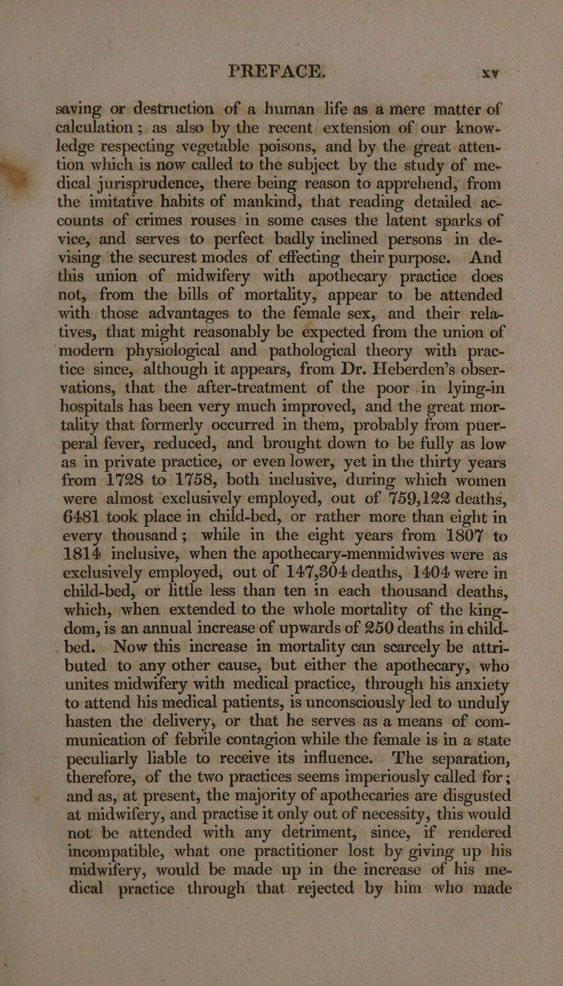 saving or destruction of a human life as a mere matter of calculation ;.as also by the recent extension of our know- ledge respecting vegetable poisons, and by the great atten- tion which is now called to the subject by the study of me- dical jurisprudence, there beg reason to apprehend, \from the imitative habits of mankind, that reading detailed. ac- counts of crimes rouses in some cases the latent sparks of vice; and serves to perfect badly inclined persons in de- vising the securest modes of effecting their purpose. And this union of midwifery with apothecary practice does not, from the bills of mortality, appear to be attended with those advantages to the female sex, and their rela- tives, that might reasonably be expected from the union of modern physiological and pathological theory with prac- tice since, although it appears, from Dr. Heberden’s obser- vations, that the after-treatment of the poor in lying-in hospitals has been very much improved, and the great mor- tality that formerly occurred in them, probably from puer- peral fever, reduced, and brought down to be fully as low as in private practice, or even lower, yet in the thirty years from 1728 to 1758, both inclusive, during which women were almost exclusively employed, out of 759,122 deaths, 6481 took place in child-bed, or rather more than eight in every thousand; while in the eight years from 1807 to 1814 imclusive, when the apothecary-menmidwives were as exclusively employed, out of 147,304 deaths, 1404 were in child-bed, or little less than ten in each thousand deaths, which, when extended to the whole mortality of the king- dom, is an annual increase of upwards of 250 deaths in child- _bed. Now this increase in mortality can scarcely be attri- buted to any other cause, but either the apothecary, who unites midwifery with medical practice, through his anxiety to attend his medical patients, is unconsciously led to unduly hasten the delivery, or that he serves as a means of com- munication of febrile contagion while the female is in a state peculiarly liable to receive its influence. The separation, therefore, of the two practices seems imperiously called for ; and as, at present, the majority of apothecaries are disgusted at midwifery, and practise it only out of necessity, this would not: be attended with any detriment, since, if rendered incompatible, what one practitioner lost by giving up his midwifery, would be made up in the increase of his me- dical practice through that rejected by him who made