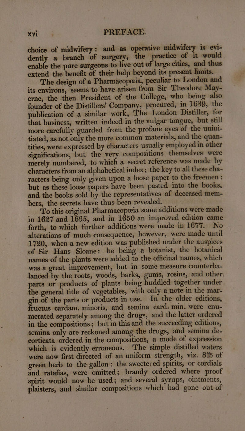 choice of midwifery: and as operative midwifery is evi- dently a branch of surgery, the practice of it would enable the pure surgeons to live out of large cities, and thus extend the benefit of their help beyond its present limits. The design of a Pharmacopeeia, peculiar to London and its environs, seems to have arisen from Sir Theodore May- erne, the then President of the College, who being also founder of the Distillers’ Company, procured, in 1639, the publication of a similar work, ‘The London Distiller, for that business, written indeed in the vulgar tongue, but still more carefully guarded from the profane eyes of the unini- tiated, as not only the more common materials, and the quan- tities, were expressed by characters usually employed in other significations, but the very compositions themselves were merely numbered, to which a secret reference was made by characters from an alphabetical index; the key to all these cha- racters being only given upon a loose paper to the freemen : but as these loose papers have been pasted into the books, and the books sold by the representatives of deceased mem- bers, the secrets have thus been revealed. To this original Pharmacope@ia some additions were made in 1627 and 1635, and in 1650 an improved edition came forth, to which further additions were made in 1677. No alterations of much consequence, however, were made until 1720, when a new edition was published under the auspices of Sir Hans Sloane: he being a botanist, the botanical names of the plants were added to the officinal names, which was a great improvement, but in some measure counterba- lanced by the roots, woods, barks, gums, rosins, and other, parts or products of plants being huddled together under the general title of vegetables, with only a note in the mar- gin of the parts or products in use. In the older editions, fructus cardam. minoris, and semina card. min. were enu- merated separately among the drugs, and the latter ordered in the compositions; but in this and the succeeding editions, semina only are reckoned among the drugs, and semina de- corticata ordered in the compositions, a mode of expression which is evidently erroneous. The simple distilled waters were now first directed of an uniform strength, viz. 81b of green herb to the gallon: the sweeteved spirits, or cordials and ratafias, were omitted; brandy ordered where proof spirit would now be used; and several syrups, ointments, plaisters, and similar compositions which had gone out of