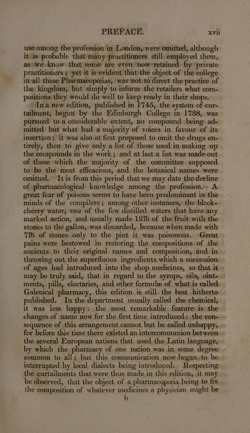 usevamong the profession in London, were omitted, although it/1s: probable that*many practitioners still employed them, as we know that some are even’ now retained by “private practitioners ; yet it is evident thatthe object. of the college invall these Phartiacopezias, “was not: to direct the practice of the: kingdom,. but simply to inform the retailers what com- positions they would do well to keep ready in their shops. ‘Ina new edition, published in 1745, the system of cur- tailment, béguii by the Edinburgh College in 1738,. was pursued to a considerable extent, no compound ‘being: ad~ mitted’ but what lad a majority of voices in favour of its insertion; it was also at first proposed to omit the drugs en- tirely, then to give only a list of those used in making up the compounds in the work; and at last a list was made out of those: which the majority of the committee supposed to: be the most efficacious, and the botanical names. were omitted.“ It is from this period that we may date the decline of pharmacological knowledge among: the profession... A great fear of poisons seems to have been predominant in the minds of the compilers ; among other instances, the black-. cherry water, one of the few distilled waters that have any marked action, and usually made 121b of the fruit with the stones to the gallon, was discarded, because when made with 7b of stones only to the pint it. was poisonous. Great » pains were bestowed in restormg the compositions: of the ancients to their origmal. names and composition, and. in throwing out the superfluous ingredients which a succession of ages had introduced into the shop medicines, so that it « may be truly said, that in regard to the syrops, oils, oint- ments, pills, electaries, and other formulze of what is called. Galenical pharmacy, this edition is still, the best hitherto published. In the department usually called the chemical, it was less happy: the most remarkable feature is: the changes of name now for the first time introduced: the con-, sequence of this arrangement cannot but be called unhappy, - for before this time there existed an intercommunion between: - the several European nations that used, the Latin language, by which the pharmacy of. one nation was in some degree common to all; but this communication now began»to be. . interrupted by local dialects being introduced. Respecting. the curtailments that were thus made in this edition, it may. . be observed, that the object of a pharmacopceia. being to fix. , the composition of whatever medicines a physician might: be b