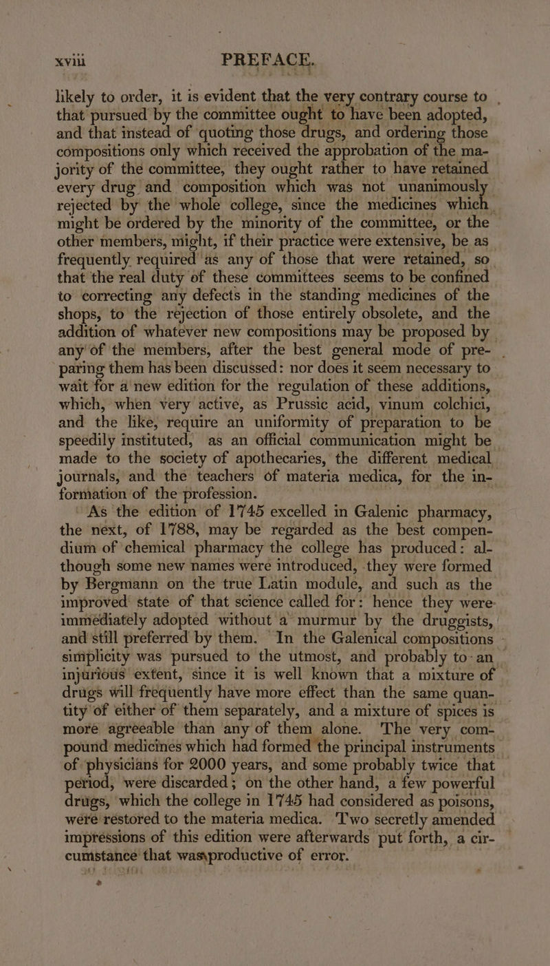 likely to order, it is evident that the very contrary course to , that pursued by the committee ought to have been adopted, and that instead of quoting those drugs, and ordering those compositions only which received the approbation of the ma- jority of the committee, they ought rather to have retained every drug and composition which was not UpATS EUS rejected by the whole college, since the medicines which might be ordered by the minority of the committee, or the other members, might, if their practice were extensive, be as frequently required’'as any of those that were retained, so. that the real duty of these committees seems to be confined to correcting any defects in the standing medicines of the shops, to the rejection of those entirely obsolete, and the addition of whatever new compositions may be proposed by — any of the members, after the best general mode of pre- _ paring them has been discussed: nor does it seem necessary to wait for a new edition for the regulation of these additions, which, when very active, as Prussic acid, vinum colchici, — and the like, require an uniformity of preparation to be speedily instituted, as an official communication might be ~ made to the society of apothecaries, the different medical journals, and the teachers of materia medica, for the in- formation of the profession. | : As ‘the edition of 1745 excelled in Galenic pharmacy, the next, of 1788, may be regarded as the best compen- dium of chemical pharmacy the college has produced: al- though some new names were introduced, they were formed by Bergmann on the true Latin module, and such as the improved state of that science called for: hence they were: immediately adopted without a murmur by the druggists, and still preferred by them. In the Galenical compositions - simplicity was pursued to the utmost, and probably to-an_ injuriotis extent, since it is well known that a mixture of drugs will frequently have more effect than the same quan- tity of either of them separately, and a mixture of spices is more agreeable than any of them alone. The very com- pound medicines which had formed the principal instruments of ‘physicians for 2000 years, and some probably twice that period, were discarded ; on the other hand, a few powerful drugs, which the college in 1'745 had considered as poisons, were restored to the materia medica. Two secretly amended impressions of this edition were afterwards put forth, a cir- cumstance that was\productive of error. | .