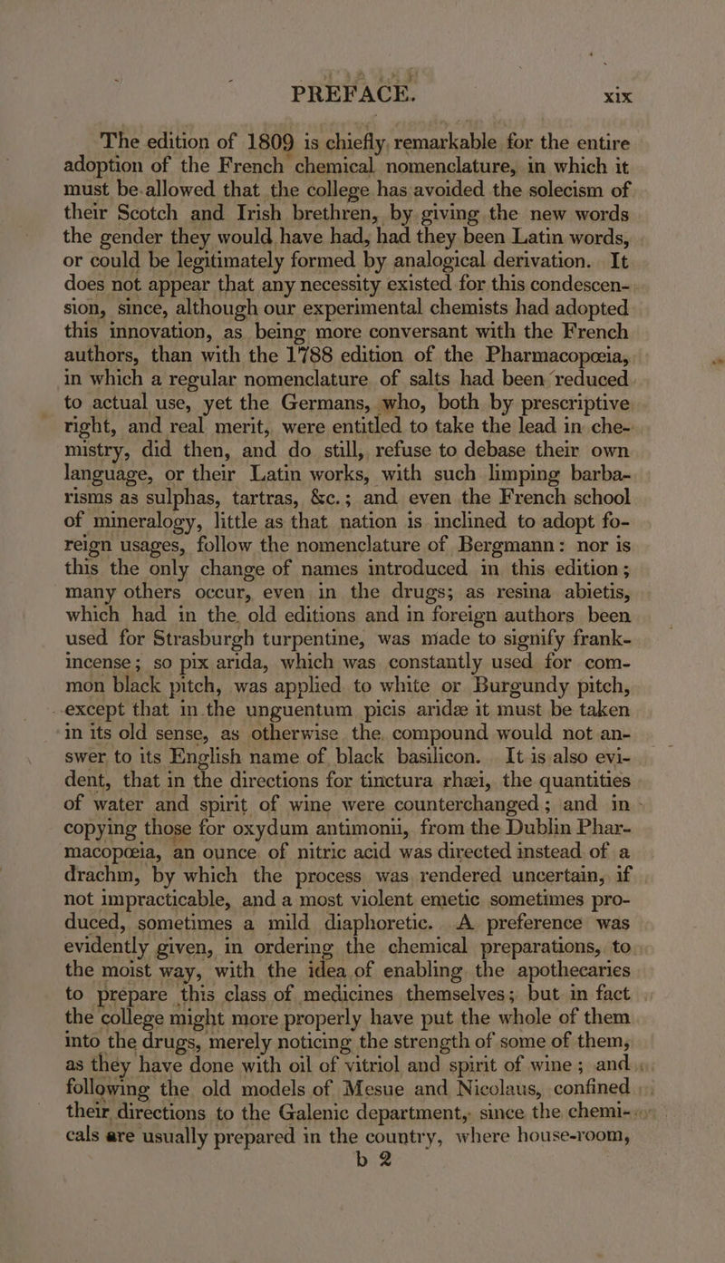 The edition of 1809 is chiefly, remarkable for the entire adoption of the French chemical nomenclature, in which it must be.allowed that the college has avoided the solecism of their Scotch and Irish brethren, by giving the new words the gender they would have had, had they been Latin words, . or could be legitimately formed by analogical derivation. It does not appear that any necessity existed for this condescen- sion, since, although our experimental chemists had adopted this innovation, as being more conversant with the French authors, than with the 1788 edition of the Pharmacopezia, in which a regular nomenclature of salts had been reduced to actual use, yet the Germans, who, both by prescriptive right, and real merit, were entitled to take the lead in che- mistry, did then, and do still, refuse to debase their own language, or their Latin works, with such limping barba- risms as sulphas, tartras, &c.; and even the French school of mineralogy, little as that nation is inclined to adopt fo- reion usages, follow the nomenclature of Bergmann: nor is this the only change of names introduced in this edition; many others occur, even in the drugs; as resina abietis, which had in the. old editions and in foreign authors been used for Strasburgh turpentine, was nade to signify frank- incense; so pix arida, which was constantly used for com- mon black pitch, was applied. to white or Burgundy pitch, except that in.the unguentum picis aridz it must be taken in its old sense, as otherwise the. compound would not an- swer to its English name of black basilicon. It is also evi- dent, that in the directions for tinctura rhei, the quantities of water and spirit of wine were counterchanged ; and in - copying those for oxydum antimonii, from the Dublin Phar- macopceia, an ounce. of nitric acid was directed instead of a drachm, by which the process was rendered uncertain, if not impracticable, and a most violent emetic sometimes pro- duced, sometimes a mild diaphoretic. A preference was evidently given, in ordering the chemical preparations, to the moist way, with the idea of enabling the apothecaries to prepare this class of medicines themselves; but in fact the college might more properly have put the whole of them into the drugs, merely noticing the strength of some of them, as they have done with oil of vitriol and spirit of wine ; and following the old models of Mesue and Nicolaus, confined their directions to the Galenic department, since the chemi-», cals are usually prepared in the country, where house-room,