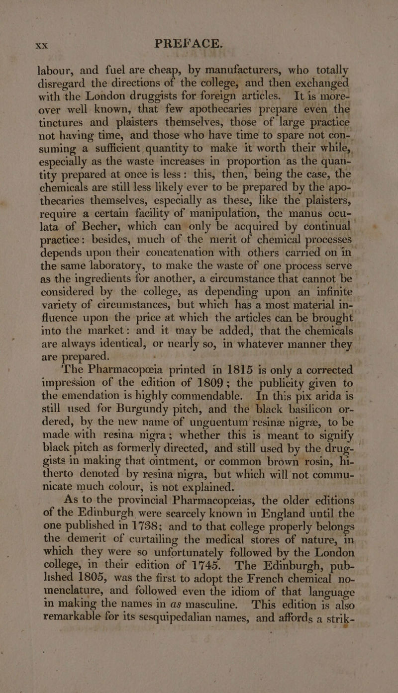 labour, and fuel are cheap, by manufacturers, who totally disregard the directions of the college, and then exchanged with the London druggists for foreign articles. It is more- cover well known, that few apothecaries prepare even the tinctures and plaisters themselves, those of large practice not having time, and those who have time to spare not con-. suming a sufficient quantity to make it worth their while, especially as the waste increases in proportion as the quan- tity prepared at once is less: this, then, being the case, the chemicals are still less likely ever to be prepared by the apo- thecaries themselves, especially as these, like the plaisters, require a certain facility of manipulation, the manus ocu-_ lata of Becher, which can only be acquired by continual practice: besides, much of the merit of chemical processes depends upon their concatenation with others carried on in the same laboratory, to make the waste of one process serve as the ingredients for another, a circumstance that cannot be considered by the college, as depending upon an infinite variety of circumstances, but which has a most material in- fluence upon the price at which the articles can be brought into the market: and it may be added, that the chemicals are always identical, or nearly so, in whatever manner they are prepared. The Pharmacopeeia printed in 1815 is only a corrected impression of the edition of 1809; the publicity given to the emendation is highly commendable. In this pix arida is still used for Burgundy pitch, and the ‘black basilicon or- dered, by the new name of unguentum resine nigre, to be made with resina nigra; whether this is meant to signify black pitch as formerly directed, and still used by the drug- gists in making that omtment, or common brown rosin, hi- therto denoted by resina nigra, but which will not commu- nicate much colour, is not explained. As to the provincial Pharmacopceias, the older editions of the Edinburgh were scarcely known in England until the one published in 1738; and to that college properly belongs the demerit of curtailing the medical stores of nature, mn which they were so unfortunately followed by the London college, in their edition of 1745. The Edinburgh, pub- lished 1805, was the first to adopt the French chemical no- menclature, and followed even the idiom of that language in making the names in as masculine. This edition is also remarkable for its sesquipedalian names, and affords a strik-