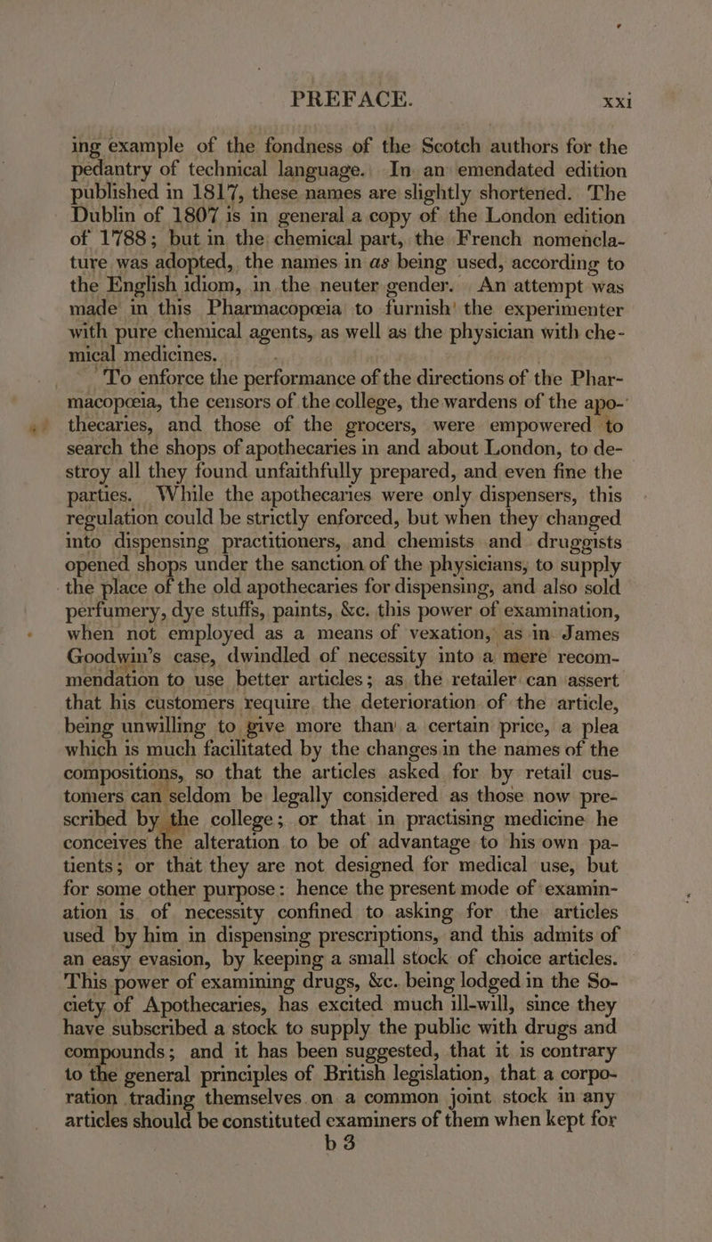 ing example of the fondness of the Scotch authors for the pedantry of technical language.. In. an emendated edition published in 1817, these names are slightly shortened. The Dublin of 1807 is in general a copy of the London edition of 1788; but in the: chemical part, the French nomencla- ture was adopted, the names in as being used, according to the English idiom, in.the neuter gender. An attempt was made in this Pharmacopceia to furnish’ the experimenter with pure chemical agents, as well as the physician with che- mical medicines. To enforce the performance of the directions of the Phar- macopceia, the censors of the college, the wardens of the apo-’ thecaries, and those of the grocers, were empowered to search the shops of apothecaries in and about London, to de- stroy all they found unfaithfully prepared, and even fine the parties. While the apothecaries were only dispensers, this regulation could be strictly enforced, but when they changed into dispensing practitioners, and chemists and druggists opened shops under the sanction of the physicians, to supply the place of the old apothecaries for dispensing, and also sold perfumery, dye stuffs, paints, &amp;c. this power of examination, when not employed as a means of vexation, as in. James Goodwin’s case, dwindled of necessity into a. mere recom- mendation to use better articles; as the retailer can assert that his customers require, the deterioration of the article, being unwilling to give more than’ a certain price, a plea which is much facilitated by the changes.in the names of the compositions, so that the articles asked for by retail cus- tomers can seldom be legally considered as those now pre- scribed by the college; or that in practising medicine he conceives the alteration to be of advantage to his own pa- tients; or that they are not designed for medical use, but for some other purpose: hence the present mode of examin- ation is. of necessity confined to asking for the: articles used by him in dispensing prescriptions, and this admits of an easy evasion, by keeping a small stock of choice articles. This power of examining drugs, &amp;c. being lodged in the So- ciety. of Apothecaries, has excited much ill-will, since they have subscribed a stock to supply the public with drugs and compounds; and it has been suggested, that it is contrary 1o the general principles of British legislation, that a corpo- ration trading themselves.on. a common joint. stock in any articles should be constituted examiners of them when kept for b3