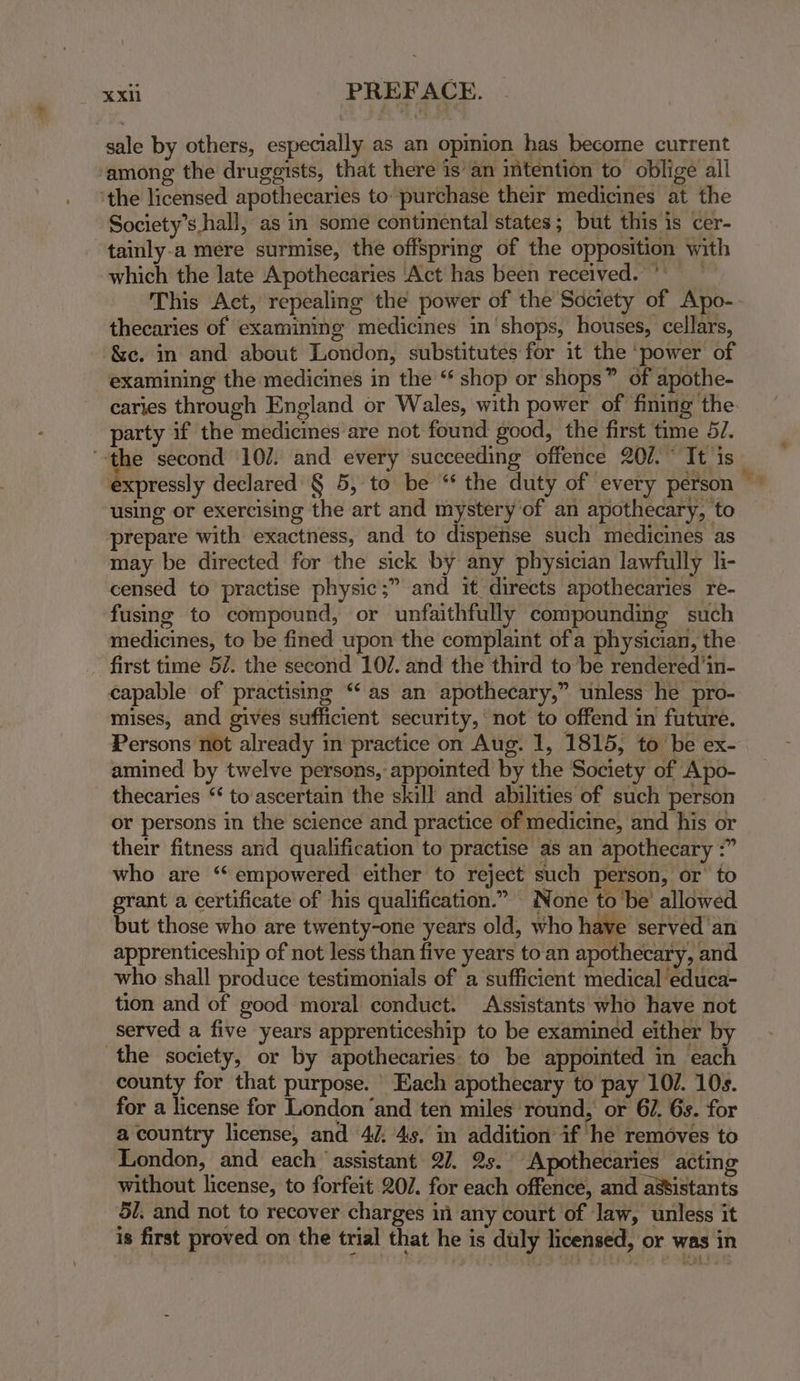 sale by others, especially as an opinion has become current ‘among the druggists, that there is’ an imtention to oblige all 'the licensed apothecaries to purchase their medicines at the Society’s hall, as in some continental states; but this is cer- “tainly-a mere surmise, the offspring of the opposition with which the late Apothecaries Act has been received.) — This Act, repealing the power of the Society of Apo- thecaries of examining medicines in shops, houses, cellars, &amp;c. in and about London, substitutes for it the ‘power of examining the medicines in the “ shop or shops” of apothe- caries through England or Wales, with power of fining the party if the medicines are not found good, the first time 57. ‘-the second 107. and every succeeding offence 201. It is expressly declared § 5, to be “* the duty of every person using or exercising the art and mystery of an apothecary, to prepare with exactness, and to dispense such medicines as may be directed for the sick by any physician lawfully li- censed to practise physic;” and it directs apothecaries re- fusing to compound, or unfaithfully compounding such medicines, to be fined upon the complaint ofa physician, the first time 57. the second 107. and the third to be rendered’in- capable of practising “‘ as an apothecary,” unless he pro- mises, and gives sufficient security, not to offend in future. Persons not already in practice on Aug. 1, 1815, to be ex- amined by twelve persons, appointed by the Society of Apo- thecaries “ to ascertain the skill and abilities of such person or persons in the science and practice of medicine, and his or their fitness and qualification to practise as an apothecary :” who are ‘“‘ empowered either to reject such person, or’ to grant a certificate of his qualification.” None to be’ allowed but those who are twenty-one years old, who have served an apprenticeship of not less than five years toan apothecary, and who shall produce testimonials of a sufficient medical ‘educa- tion and of good moral conduct. Assistants who have not served a five years apprenticeship to be examined either by the society, or by apothecaries to be appointed in each county for that purpose. Each apothecary to pay 107. 10s. for a license for London‘and ten miles round, or 67. 6s. for a country license, and 4/, 4s. in addition if he’ removes to London, and each ‘assistant 27. 2s. Apothecaries acting without license, to forfeit 20/7. for each offence, and assistants 5/. and not to recover charges in any court of law, unless it is first proved on the trial that he is duly licensed, or was in z