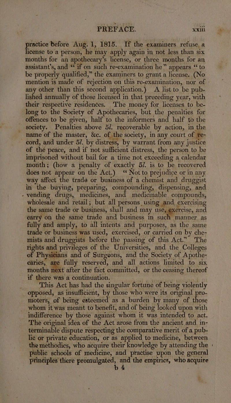practice before Aug. 1, 1815. If the examiners refuse, a license to a person, he may apply again in not less than six months for an apothecary’s license, or three months for an assistant’s, and “ if on such re-examination he” appears “ to be properly qualified,” the examiners to grant a license. (No any other than this second application.) A list to be pub- lished annually of those licensed in that preceding year, with their respective residences. The money for licenses to be- long to the Society of Apothecaries, but the penalties for offences to be given, half to the informers and half to the society. Penalties above 5/. recoverable by action, in the name of the master, &c. of the society, in any court of te- cord, and under 5/. by distress, by warrant from any justice of thé peace, and if not sufficient distress, the person to be imprisoned without bail for a time not exceeding a calendar month; (how a penalty of exactly 5/. is to be recovered does not appear on the Act.) ‘ Not to prejudice or in any way affect the trade or business of a chemist and druggist in the-buying, preparing, compounding, dispensing, and - vending drugs, medicines, and medicinable compounds, wholesale and retail; but all persons, using and exercising the same trade or business, shall and may use, exercise, and carry on the same trade and business in such manner. as fully and amply, to all intents and purposes, as the same trade or business was used, exercised, or carried on by che- mists and druggists before the passing of this Act.” The rights and privileges of the Universities, and the Colleges of Physicians and of Surgeons, and the Society of Apothe- caries, are fully reserved, and all actions limited to six months et after the fact committed, or the ceasing thereof if there was a continuation. pega pe inlay INRIA . This Act has had the singular fortune of being violently opposed, as insufficient, by those who were its original pro- moters, of being esteemed as a burden by many of those whom it was meant to benefit, and of being looked upon with indifference by those against whom it was intended to act. The original idea of the Act arose from the ancient and. in- terminable dispute respecting the comparative merit of a pub- lic or private education, or as applied to medicine, between the methodics, who acquire their knowledge by attending the public schools of medicine, and practise upon the general principles there promulgated, and the empirics, who acquire b4 |