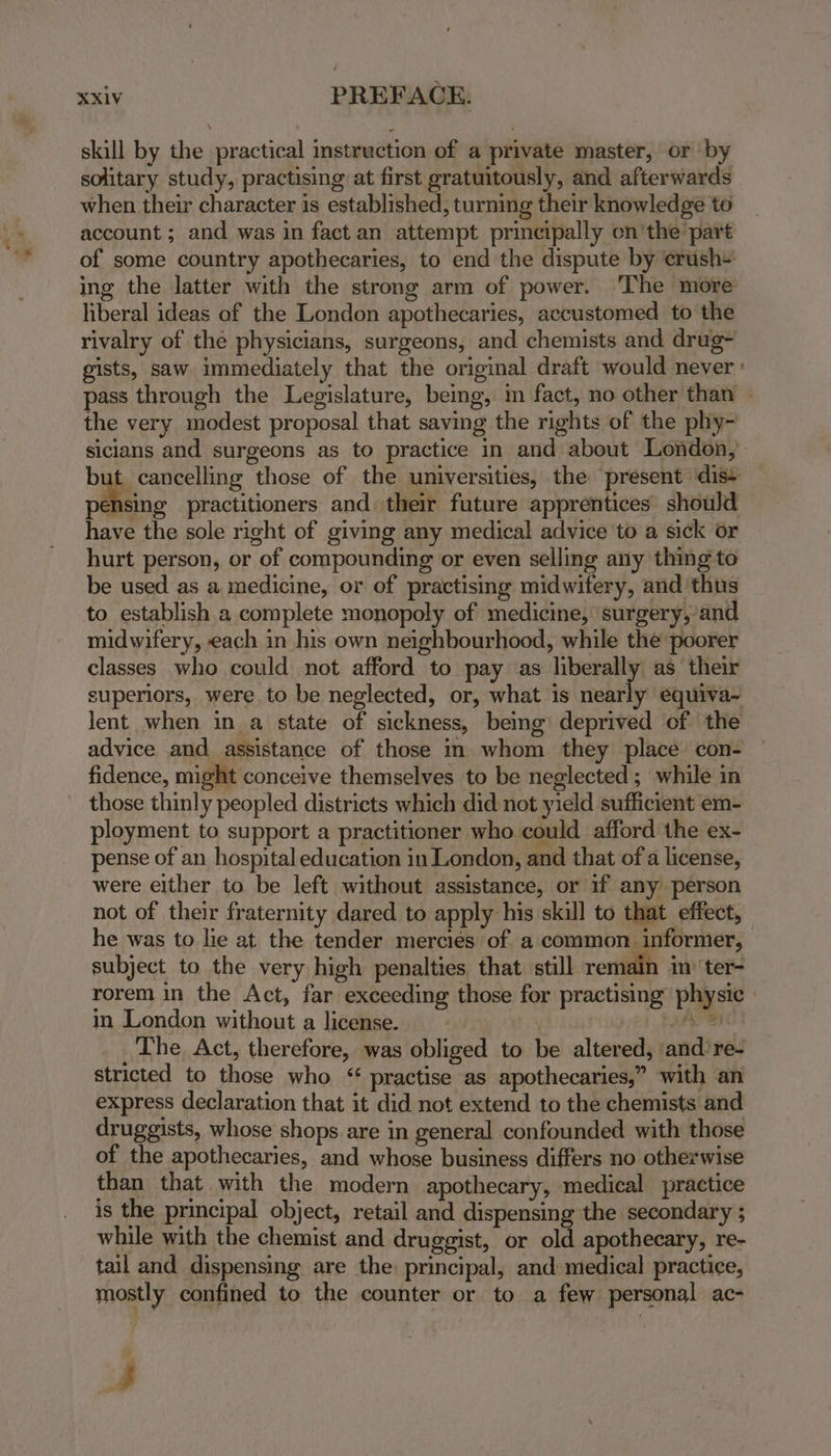 skill by the practical instruction of a private master, or ‘by solitary study, practising at first gratuitously, and afterwards when their character is established, turning their knowledge to account ; and was in fact an attempt principally en’the part of some country apothecaries, to end the dispute by ‘erush- ing the latter with the strong arm of power. ‘The more liberal ideas of the London apothecaries, accustomed to the rivalry of the physicians, surgeons, and chemists and drug- gists, saw immediately that the original draft would never : pass through the Legislature, being, im fact, no other than — the very modest proposal that saving the rights of the phy- sicians and surgeons as to practice in and about London, e cancelling those of the universities, the present dis+ pensing practitioners and their future apprentices should have the sole right of giving any medical advice to a sick or hurt person, or of compounding or even selling any thing to be used as a medicine, or of practising midwifery, and ‘thus to establish a complete monopoly of medicine, surgery,’and midwifery, each in his own neighbourhood, while the poorer classes who could not afford to pay as liberally as their superiors, were to be neglected, or, what is nearly equiva~ lent when in a state of sickness, bemg deprived of the advice and assistance of those in whom they place con- fidence, might conceive themselves to be neglected; while in those thinly peopled districts which did not yield sufficient em- ployment to support a practitioner who could afford the ex- pense of an hospital education in London, and that of a license, were either to be left without assistance, or if any person not of their fraternity dared to apply his skill to that effect, he was to lie at the tender mercies of a common informer, subject to the very high penalties that still remain in’ ter- rorem in the Act, far exceeding those for practising physic » in London without a license. a aL _ The Act, therefore, was obliged to be altered, and’re- stricted to those who “ practise as apothecaries,” with an express declaration that it did not extend to the chemists and druggists, whose shops are in general confounded with those of the apothecaries, and whose business differs no otherwise than that with the modern apothecary, medical practice is the principal object, retail and dispensing the secondary ; while with the chemist and druggist, or old apothecary, re- tail and dispensing are the: principal, and medical practice, mostly confined to the counter or to a few personal ac- A