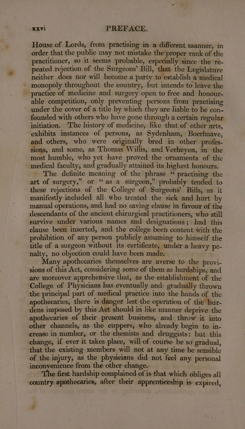 KXVI PREFACE. House of Lords, from practising in a different manner, in order that the public may not mistake the'proper rank of the practitioner, so it seems ‘probable, especially ‘since the re- peated rejection of the Surgeons’ Bill, that the Legislature neither does nor will become a party to establish a medical monopoly throughout the country, but intends to leave the practice of medicine and surgery open to free and honour- able competition, only preventing persons from practising under the cover of a title by which they are liable to be con- founded with others who have gone through a certain regular initiation. ‘The history of medicine, like that of other arts, exhibits instances of persons, as Sydenham, Boerhaave, and others, who were originally bred in other profes- sions, and some, as Thomas Willis, and Verheyen, in’ the most humble, who yet ‘have proved the ornaments of the medical faculty, and gradually attained its highest honours. The definite meaning of the’ phrase “ practising the art of surgery,” or “as a surgeon,” probably tended to these rejections of the College of Surgeons’ Bills, as it manifestly included all who treated the sick and hurt by manual operations, and had no saving clause in favour of the descendants of the ancient chirurgical practitioners; who still survive under various names and- designations; had this clause been inserted, and the college been content with the - prohibition of any person publicly assuming to himself the title of a surgeon without its certificate, under a heavy pe- nalty, no objection could have been made. Many apothecaries themselves are averse to the provi- sions of this Act, considering some of them as hardships; and are moreover apprehensive that, as the establishment of the College of Physicians has eventually and. gradually thrown the principal part of medical practice into the hands of the apothecaries, there is danger lest the operation of the bur- dens imposed: by this Act should: in like manner deprive the apothecaries of their present business, and throw it into other channels, as: the cuppers, who already begin to in- crease in number, or the chemists and druggists: but: this change, if ever it takes place, will of course be so gradual, that the existing members will not at any time be sensible of the injury, as the physicians did not feel any personal ~ inconvenience from the other change. | The first hardship complained of is.that which obliges all country: apothecaries, after’ their apprenticeship: is- expired,