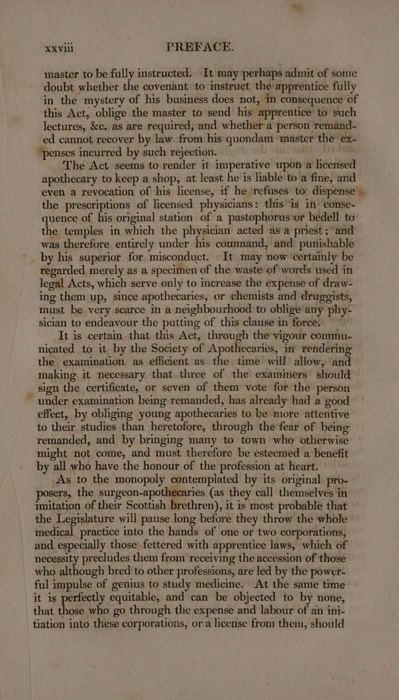 master to be fully instructed. It may perhaps admit of some doubt whether the covenant to imstruct the’ apprentice fully in the mystery of his business does not, in consequence of this Act, oblige the master to send his apprentice to’ such lectures, &c. as are required; and whether a person remand- ed cannot recover by law from his quondam master the’ ex- “penses incurred by such rejection. . Pa at The Act seems to render it imperative upon a licensed apothecary to keep a shop, at least he is hable'to a fine, and even a revocation of his license, if he ‘refuses’ to’ dispense’. the prescriptions of licensed physicians: this ‘is in conse- quence of his original station of a pastophorus’or bedell to the temples in which the physician acted as‘a priest ; and was therefore entirely under his command, and’ punishable by his superior for misconduct. It may now’'certainly be regarded merely as a specimen of the waste of words used in legal Acts, which serve only to increase the expense of draw- ing them up, since apothecaries, or chemists and druggists, must be. very scarce in a neighbourhood 'to oblige’any phy- sician to endeavour the putting of this clause‘in force: | ~~’ It is certain that this Act, through the’vigour commu- nicated to it. by the Society of Apothecaries, in’ rendering the examination. as efficient as the time will’ allow, and making. it necessary that three of the examiners’ should _ sign the certificate, or seven of them vote for the person ~ under examination being remanded, has already had a good effect, by obliging young apothecaries to be more attentive to their studies than heretofore, through the fear of being remanded, and by bringing many to town who otherwise might not come, and must therefore be esteemed a benefit by all who have the honour of the profession at heart. As to the monopoly contempiated by its original pro- posers, the surgeon-apothecaries (as they call themselves in imitation of their Scottish brethren), it is most: probable that the Legislature will pause long before they throw the whole medical practice into the hands of one or two corporations, and especially those fettered with apprentice laws, which of necessity precludes them from receiving the accession of those who although bred to other professions, are led by the power- ful impulse of genius to study medicine. At the same time it is perfectly equitable, and can be objected to by none, that those who go through the expense and labour of an ini- tiation into these corporations, or a license from them, should