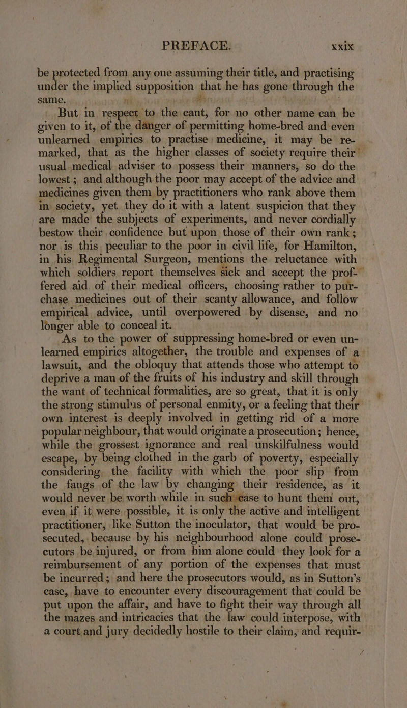 PREFACE. KXiX be protected from any one assuming their title, and practising under the implied supposition that he has gone through the same. oT aa ee) But in respect to the cant, for no other name can be given to it, of the danger of permitting home-bred and even unlearned empirics to practise: medicine, it may be re- marked, that as the higher classes of society require their’ usual. medical adviser to possess their manners, so do the lowest ;, and although the poor may accept of the advice and medicines given them by practitioners who rank above them in society, yet they do it with a latent suspicion that they are made the subjects of experiments, and never cordially bestow their confidence but upon those of their own rank ; nor is this. peculiar to the poor in civil life, for Hamilton, in his Regimental Surgeon, mentions the reluctance with which soldiers report themselves sick and accept the prof-— fered aid of their medical officers, choosing rather to pur- chase. medicines out of their scanty allowance, and follow empirical advice, until overpowered by disease, and no longer able to conceal it. As to the power of suppressing home-bred or even un- learned empirics altogether, the trouble and expenses of a. lawsuit, and the obloquy that attends those who attempt to deprive a man of the fruits of his industry and skill through the want of technical formalities, are so great, that it is onl the strong stimuls of personal enmity, or a feeling that their own interest is deeply involved in getting rid of a more popular neighbour, that would originate a prosecution; hence, while the grossest ignorance and real unskilfulness would escape, by being clothed in the garb of poverty, especially considering, the facility with which the poor slip from the fangs of the law by changing their residence, as it would never be worth while in such’ease to hunt them out, even, if it were possible, it is only the active and intelligent practitioner, like Sutton the inoculator, that would be pro- secuted, because by his neighbourhood alone could prose-. cutors be injured, or from him alone could they look for a reimbursement of any portion of the expenses that must be incurred; and here the prosecutors would, as in Sutton’s case, have to encounter every discouragement that could be put upon the affair, and have to fight their way through all the mazes and intricacies that the law could interpose, with a court and jury decidedly hostile to their claim, and requir-— £