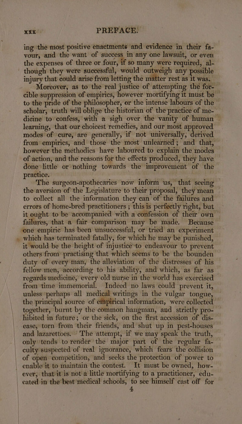 ba “ vour, and the want of success in any one lawsuit, or even the expenses of three or four, if so many were required, al- though they were successful, would outweigh any possible injury that’ could arise from letting the matter rest as it was, Moreover, as to the real justice of attempting thé for- cible suppression of empirics, however mortifying it must be — to the pride of the philosopher, or the intense labours of the — scholar, truth will oblige the historian of the practice of me-_ dicine to’ confess, with a sigh over the vanity of human . learning, that our choicest remedies, and our most approved modes of cure, are generally, if not universally, derived from’ empirics, and those the most unlearned; and that, however the methodics have laboured to explain the modes of action, and the reasons for the effects produced, they have done’ little or nothing towards the improvement of the practice. | 3 The surgeon-apothecaries now inform us, that seeing the aversion of the Legislature to their proposal, they mean to collect all the information they can of the failures and errors of home-bred practitioners ; this is perfectly right, but it ought to be accompanied with a confession of their own failures, that a fair comparison may be made. Because — which has terminated fatally, for which he may be punished, it would be the height of injustice*to endeavour to prevent others from’ practising that which seems to be the bounden duty of every man, the alleviation of the distresses of his fellow men, ‘according to his ability, and which, as far as regards medicine, every old nurse in the world has exercised from ‘time ‘immemorial. Indeed no laws could prevent it, unless'perhaps all medical writmgs in the vulgar tongue, the principal source of empirical information, were collected together, burnt by the common hangman, and strictly pro- ease, torn from their friends, and shut up in pest-houses and lazarettoes. The ‘attempt, if we may speak the truth, only''tends to render the major part of the regular fa- culty suspected of real ignorance, which fears the collision of open’ competition, and seeks the protection of power to enable it to maintain the contest. It must be owned, how- 4