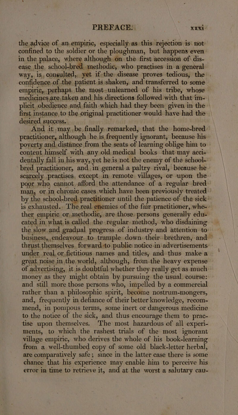 the advice of an.empiric, especially,as this: rejection \ is. not: confined to the soldier or the ploughman, but happens even in the palace, where although; on. the first accession of* dis- ease the. school-bred..methodic, who practises in a:general: way, is, consulted, yet ifthe disease proves tedious, the . confidence. of,.the patient.is shaken, and transferred to some empiric,.. perhaps, the, most-unlearned of his. tribe, whose — medicines.are, taken and his directions followed with that im- plicit, obedience and faith which had they been given in the first instance to:the.origmal practitioner would: have had the desired success. | | And. it ,may .be.finally. remarked, that the home-bred’ practitioner, although ‘he.is, frequently ignorant, because his poverty and, distance from the seats of learning oblige him to » content, himself. with .any old. medical books that may acci- dentally fall in his way, yet he1s not the enemy of the school- ‘bred. practitioner, and. in general.a paltry rival, because he scarcely..practises, except..in remote. villages, or upon the poor, who, cannot, afford the attendance of a regular bred: man, or,in chronic cases which have been previously treated by the school-bred, practitioner until the patience of' the sick’ is exhausted., The real, enemies of the fair practitioner, whe-- ther empiric or, methodic, are.those. persons generally edu- cated in what.is called, the regular. method, who disdaining — the slow.and gradual progress..of industry and attention to business,,,endeavour..to, trample down. their: brethren, and thrust themselves , forward.-to public: notice in advertisements: under real, orfictitious names and. titles, and thus make a great, noise in the, world, although, from:the heavy expense of advertising, it is doubtful whether they-really get'as much money as they might obtain by pursuing the usual. course: and still more those persons who, impelled by a commercial rather than a philosophic spirit, become nostrum-mongers, and, frequently in defiance of their better knowledge, recom- mend, in pompous terms, some inert or dangerous medicine to the notice of the sick, and thus encourage them to prac- tise upon themselves. ‘The most hazardous of all experi- ments, to which the rashest trials of the most ignorant village empiric, who derives the whole of his book-learning from a well-thumbed copy of some old black-letter herbal, are comparatively safe; since in the latter case there is some chance that: his experience may enable him to perceive his error im time to retrieve it, and at the worst a salutary cau-