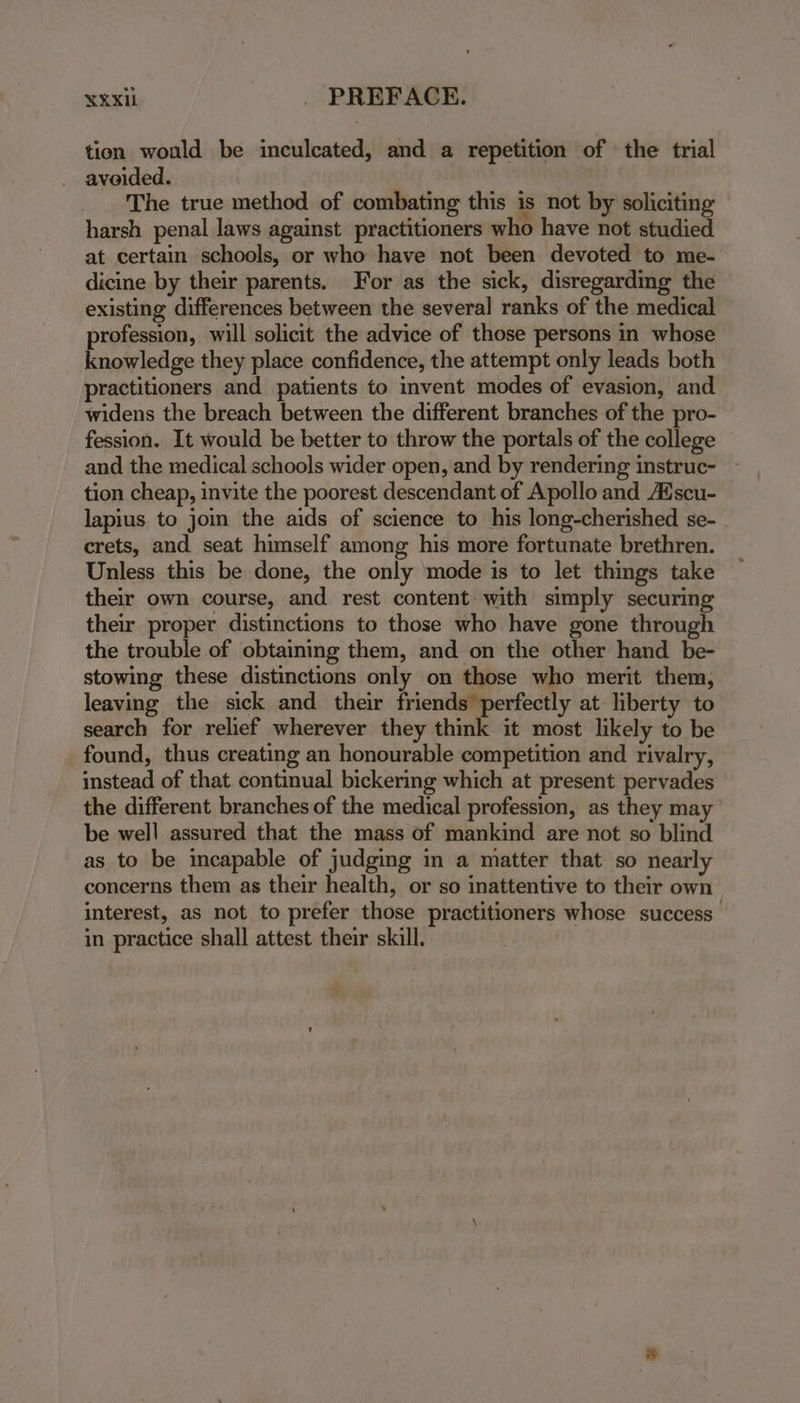 tion would be inculcated, and a repetition of the trial avoided. | ay The true method of combating this is not by soliciting harsh penal laws against practitioners who have not studied at certain schools, or who have not been devoted to me- dicine by their parents. For as the sick, disregarding the existing differences between the several ranks of the medical profession, will solicit the advice of those persons in whose knowledge they place confidence, the attempt only leads both practitioners and patients to invent modes of evasion, and widens the breach between the different branches of the pro- fession. It would be better to throw the portals of the college and the medical schools wider open, and by rendering instruc- tion cheap, invite the poorest descendant of Apollo and Aéscu- lapius to join the aids of science to his long-cherished se- crets, and seat himself among his more fortunate brethren. Unless this be done, the only mode is to let things take their own course, and rest content with simply securing their proper distinctions to those who have gone through the trouble of obtaining them, and on the other hand be- stowing these distinctions only on those who merit them, leaving the sick and their friends perfectly at liberty to search for relief wherever they think it most likely to be found, thus creating an honourable competition and rivalry, instead of that continual bickering which at present pervades the different branches of the medical profession, as they may be well assured that the mass of mankind are not so blind as to be incapable of judging in a matter that so nearly concerns them as their health, or so inattentive to their own interest, as not to prefer those practitioners whose success’ in practice shall attest their skill.