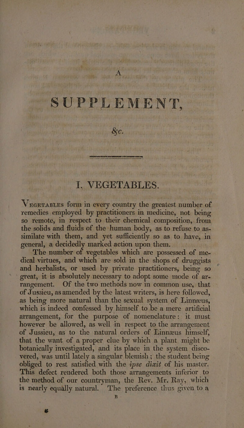 SUPPLEMENT, &e. I, VEGETABLES. Vucrrastes form in every country the greatest number of remedies employed by practitioners in medicine, not being so remote, in respect to their chemical composition, from the solids and fluids of the human body, as to refuse to as- similate with them, and yet sufficiently so as to have, in general, a decidedly marked action upon them. The number of vegetables which are possessed of me- dical virtues, and which are sold in the shops of druggists and herbalists, or used by private practitioners, being so ‘great, it is absolutely necessary to adopt some mode of ar- rangement. Of the two methods now in common use, that - of Jussieu, as amended by the latest writers, is here followed, _as being more natural than the sexual system of Linnzus, which is indeed confessed by himself to bea mere artificial arrangement, for the purpose of nomenclature: it must however be allowed, as well in respect to the arrangement of Jussieu, as to the natural orders of Linnzeus himself, that the want of a proper clue by which a plant might be botanically investigated, and its place in the system disco- vered, was until lately a singular blemish ; the student being obliged to rest satisfied with the ipse diait of his master. This defect rendered both those arrangements inferior to the method of our countryman, the Rev. Mr. Ray, which is nearly equally natural. The preference thus given to a BR. it