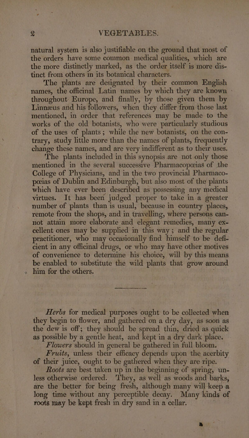 natural system is also justifiable on the ground that most of the orders have some common medical qualities, which are the more distinctly marked, as the order itself is more dis- tinct from others in its botanical characters. | The plants are designated by their common English names, the officinal Latin names by which they are known » throughout: Europe, and finally, by those given them by -Linnzeus and his followers, when they differ from those last mentioned, in order that references may be made to the works of the old botanists, who were particularly studious of the uses of plants; while the new botanists, on the con- trary, study little more than the names of plants, frequently change these names, and are very indifferent as to their uses. The plants included in this synopsis.are not only those mentioned in the several successive Pharmacopceias of the College of Physicians, and in the two provincial Pharmaco- peeias of Dublin and Edinburgh, but also most of the plants which have ever been described as possessing any medical virtues. It has been judged proper to take in a greater number of plants than is usual, because in country places, remote from the shops, and in travelling, where persons can- not attain more elaborate and elegant remedies, many ex- cellent ones may be supplied in this way; and the regular practitioner, who may occasionally find himself to be defi- cient in any officinal drugs, or who may have other motives of convenience to determine his choice, will by this means be enabled to substitute the wild plants that grow around Herbs for medical purposes ought to be collected when they begin to flower, and gathered on a dry day, as soon as the dew is off; they should be spread thin, dried as quick as possible by a gentle heat, and kept in a dry dark place. Flowers should in general be gathered in full bloom. Fruits, unless their efficacy depends upon the acerbity of their juice, ought to be gathered when they are ripe. Roots are best taken up in the beginning of spring, un- less otherwise ordered. ‘They, as well as woods and barks, are the better for being fresh, although many will keep a long time without any perceptible decay. Many kinds of roots may be kept fresh m dry sand in a cellar. |