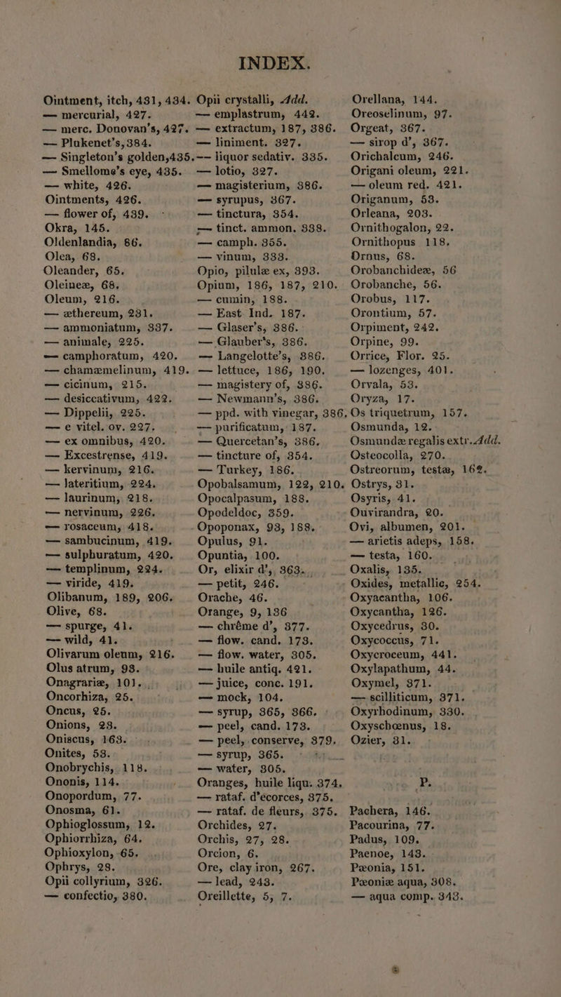 Ointment, itch, 431, 434. — mercurial, 427. — merc. Donovan’s, 427. — Plukenet’s, 384. — Singleton’s golden,435. — Smellome’s eye, 435. — white, 426. Ointments, 426. — flower of, 439. Okra, 145. Oldenlandia, 86. Olea, 68, Oleander, 65. Oleinee, 68, Oleum, 216. — e«thereum, 231. — ammoniatum, 337. — animale, 225. -— camphoratum, 420. — chamemelinum, 419. — cicinum, 215. — desiccativum, 422. — Dippelii, 225. — e vitel. ov. 227. — ex omnibus, 420. — Excestrense, 419. — kervinum, 216. — Jateritium, 224. — laurinum, 218. — nervinum, 226. =—- rosaceum, 418. — sambucinum, 419. — sulpburatum, 420. — templinum, 224. — viride, 419. Olibanum, 189, 206. Olive, 68. —- spurge, 41. — wild, 41. Olivarum olenm, 216. Olus atrum, 93. Onagrarie, 10). , Oncorhiza, 25. Oncus, 25. Onions, 23. Oniscus, 163. Onites, 53. Onobrychis, 118. Ononis, 114. Onopordum, 77. Onosma, 6). Ophioglossum, 12. Ophiorrhiza, 64, Ophioxylon, -65. Ophrys, 28. Opii collyrium, 326. — confectio, 380. INDEX. Opii crystalli, dd. —emplastrum, 442. — extractum, 187, 386. — liniment. 327. ~~ liquor sedativ. 335. — lotio, 327. — magisterium, 386. — syrupus, 367. — tinctura, 354. -— tinct. ammon. 888. — camph. 355. — vinum, 333. Opio, pilule ex, 393. Opium, 186, 187, 210. — cumin, 188. — East. Ind. 187. — Glaser’s, 386. —— Glauber’s, 386. — Langelotte’s, 886. — magistery of, 386. — Newmann’s, 386. Orellana, 144, Oreoselinum, 97. Orgeat, 367. — sirop d’, 367. Orichalcum, 246. Origani oleum, 221. — oleum red. 421. Origanum, 53. Orleana, 203. Ornithogalon, 22. Ornithopus 118, Ornus, 68. Orobanchidexr, 56 Orobanche, 56. Orobus, 117. Orontium, 57. Orpiment, 242. Orpine, 99. Orrice, Flor. 25. — lozenges, 401. Orvala, 53. Oryza, 17. — purificatum, 187. — Quercetan’s, 386. — tincture of, 354, — Turkey, 186. Osmunda, 12. Osmunde regalis extr..4dd. Osteocolla, 270. Ostreorum, teste, 16%. Opocalpasum, 188, Opodeldoc, 359. Opoponax, 93, 188. Opulus, 91. . Opuntia, 100. Or, elixir @, 363... — petit, 246. Orache, 46. Orange, 9, 136 — chréme d’, 877. — flow. cand. 173. — flow. water, 305. — huile antiq. 421. — juice, conc. 191, — mock, 104. — syrup, 3865, 866. - — peel, cand. 173. — peel, conserve, 379. — water, 305. — rataf. d’ecorces, 375. Osyris, 41. Ouvirandra, 20. — testa, 160. Oxalis, 135. Oxides, metallic, 254. Oxyacantha, 106. Oxycantha, 126. Oxycedrus, 30. Oxycoccus, 71. Oxycroceum, 441. Oxylapathum, 44. Oxymel, 371. — scilliticum, 371. _ Oxyrhodinum, 330. Oxyscheenus, 18. Ozier, 31. P. Orchides, 27. Orchis, 27, 28. Orcion, 6. Ore, clay iron, 267. — lead, 243. Oreillette, 5, 7. Peonie aqua, 308. — aqua comp. 343.