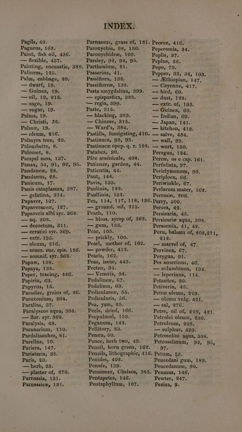 Pagils, 49. Pagurus, 163. Paint, fish oil, 436. — flexible, 437. Paliurus, 125. Palm, cabbage, 20. — dwarf, 19. — Guinea, 19. — oil, 19, 218. — sago, 19. — sugar, 19. Palma, 19. — Christi, 38. Palme, 19. — oleum, 216. Palmyra tree, 20. Palombette, 8. Palomet, 8. Pampel mus, 137. Panax, 54, 91, 92, 95. Pandanee, 28. Pandanus, 28. Panicum, 17. Panis cataplasma, 387. — gelatina, 314, Papaver, 127. Papaveracez, 127. Papaveris albi syr. 368. — aq. 308. — decoctum, 311. — erratici syr. 369. — extr. 193. —oleum, 216. — somn. suc. spis. 186. — somnif. syr. 368. Papaw, 138. Papaya, 138. Paper, tracing, 446, Papirin, 63. Papyrus, 15. Paradise, grains of, 26. Pareztonium, 264. Paralias, 37. Paralyseos aqua, 308. — flor. syr. 368. Paralysis, 49. Paranarium, 110. Pardalianches, 81. Parellus, 10. Pariera, 147. Parietaria, 35. Paris, 23. ; — herb, 23. — plaster of, 270. Parnassia, 131. Parnassiez, 131. INDEX. Parnassus, grass of, 131. Peoree, 416. Paronychia, 98, 130. Peperomia, 34, Paronychidee, 100. Peplis, 37. Parsley, 92, 94, 95. Peplus, 86. Parthenium, 81. Pepo, 73. Passerina, 41. Pepper, 33, 34, 103, Passiflora, 138. — thiopian, 147, Passiflorer, 138. — Cayenne, 417, Pasta amygdalina, 399. — bird, 60. — epispastica, 388. — dust, 128. — regia, 399. — extr. of, 198, Paste, 315. — Guinea, 60. — blacking, 389. — Indian, 60. — Chinese, 315. — Japan, 141. — Ward’s, 384, — kitchen, 418. Pastills, fumigating, 410. — salve, 434, Pastinaca, 93, 95. — wall, 99. Pastinace opop. q. r. 188. — wort, 130. Patabea, 90. Peragua, 124. Pate arsénicale, 408. Perce, os e cap. 161. Patience, garden, 44. Perfoliata, 97. Patientia, 44. Periclymenum, 90. Paut, 144. Periploca, 66. Pavia, 133. Periwinkle, 67. Paulinia, 122. Perlarum mater, 169, Paullinia, 132. Perrosin, 206. Pea, 114, 117, 118, 186.Perry, 300. — ground, oil, 215. Persea, 42. Peach, 110. Persicaria, 45. — bloss. syrop of, 368. Persicarie aqua, 308. — gum, 183. Persoonia, 41, 42. Pear, 105. Peru, balsam of, 208,211, — prickly, 100. 212. Pearl, mother of, — marvel of, 47, — powder, 412. Pervinca, 67. Pearls, 162. Perygua, 91. Peas, issue, 443. Pes anserinus, 46, Pecten, 94. — columbinus, 134. — Veneris, 94. — leporinus, 114. Pedalinex, 67. Petasites, 80. Pedalium, 68. Petiveria, 45, Pedicularee, 55. - Petre oleum, 229. Pedicularis, 56. — oleum vulg. 4921. Pee, yam, 25. — sal, 276. Peels, dried, 166. Petre, oil of, 229, 421, Peepulmul, 153. Petrolei oleum, 230. Peganum, 142. Petroleum, 229. Pellitory, 83. — sulphur, 420. Penea, 50. Petroselini aqua, 308. Pence, herb two, 49. Petroselinum, 92, 95, Pencil, horn green, 162. 97. Pencils, lithographic, 416. Petum, 58. Penides, 402. Peucedani gum, 189. Pensée, 139. Peucedanum, 90. Pensioner, Chelsea, 8365. Peumus, 146. Pentapetes, 146. Pewter, 247. Pentaphyllum, 107. Peziza, 9. 162. “