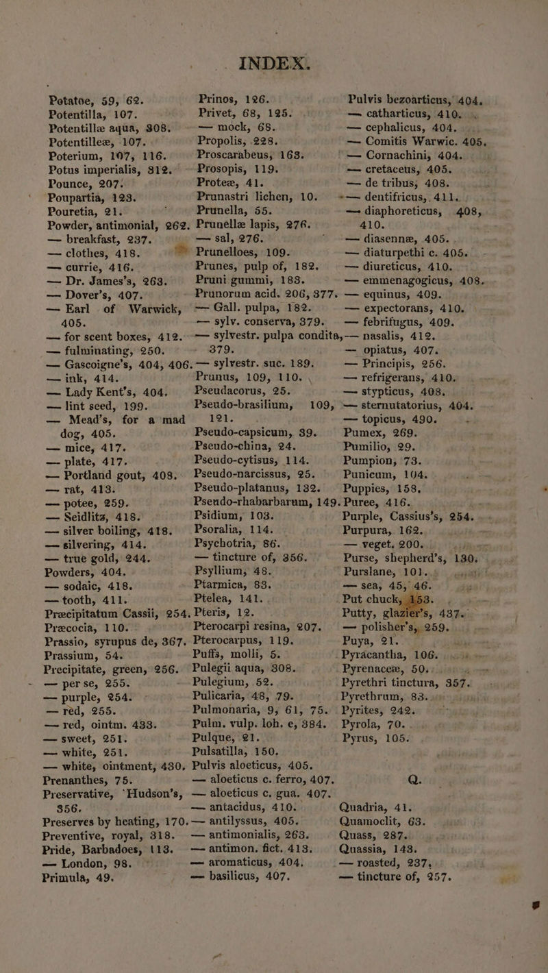 Potatoe, 59, 62. Prinos, 126. Pulvis bezoarticus, 404. Potentilla, 107. Privet, 68, 125. — catharticus, 410. Potentille aqua, $08. — mock, 68. — cephalicus, 404. Potentillee, 107. Propolis, .228. — Comitis Warwic. 405. Poterium, 107, 116. Proscarabeus, 163. '—- Cornachini, 404. Potus imperialis, 812. Prosopis, 119. — cretaceus, 405. Pounce, 207. Protez, 41. — de tribus, 408. Poupartia, 123. Prunastri lichen, 10. +— dentifricus,, 411. Pouretia, 21. Prunella, 55. —- diaphoreticus, 408, Powder, antimonial, 262. Prunelle lapis, 276. 410. — breakfast, 237. — sal, 276.  -—— diasenne, 405. — clothes, 418. ~~ Prunelloes, 109. — diaturpethi c. 405. — currie, 416. Prunes, pulp of, 182. — diureticus, 410. — Dr. James’s, 263. Pruni gummi, 183. © — emmenagogicus, 408. — Dover’s, 407. Prunorum acid. 206, 377. — equinus, 409. — Earl of Warwick, -— Gall. pulpa, 182. — expectorans, 410. 405. -—— sylv. conserva, 379. — febrifugus, 409. — for scent boxes, 412. -—— sylvestr. pulpa condita, nasalis, 412. — fulminating, 250. - 379. — opiatus, 407. — Gascoigne’s, 404, 406.— sylvestr. suc. 189. — Principis, 256. — ink, 414. Prunus, 109, 110. . — refrigerans, 410. — Lady Kent's, 404. Pseudacorus, 25. — stypticus, 408. — lint seed, 199. Pseudo-brasilium, 109, — sternutatorius, 404. — Mead’s, for a‘mad 121... — topicus, 490. F dog, 405. Pseudo-capsicum, 39. Pumex, 269. — mice, 417. -Pseudo-china, 24. Pumilio, 29. — plate, 417. Pseudo-cytisus, 114. Pumpion, 73. — Portland gout, 408.. Pseudo-narcissus, 25. Punicum, 104. — rat, 413. Pseudo-platanus, 132. Puppies, 158, — potee, 259. Pseudo-rhabarbarum, 149. Puree, 416. — Seidlits, 418. Psidium, 103. Purple, Cassius’s, 254. — silver boiling, 418. _Psoralia, 114. Purpura, 162. — silvering, 414. Psychotria, 86. — veget. 200. ee — true gold, 244. — tincture of, 356. Purse, shepherd’s, 130. Powders, 404. Psyllium, 48. Purslane, 101.. whe? — sodaic, 418. Ptarmica, 83. — sea, 45, 46. , — tooth, 411. Ptelea, 141. Put chuckles: Precipitatum Cassii, 254. Pteris, 12. Putty, glazier’s, 437. Precocia, 110. Pterocarpi resina, 207. — polisher’ 8, 259. Prassio, syrupus de, 367. Pterocarpus, 119. Puya, 21. Prassium, 54. Puffs, molli, 5. Pyracantha, 106...» Precipitate, green, 256. Pulegii aqua, 308. Pyrenacer, 50.) +) 4 — perse, 255. - Pulegium, .52. Pyrethri tinctura, 357. — purple, 254. - Pulicaria, 48, 79. ' .Pyrethrum, 83. — red, 255. Pulmonaria, 9, 61, 75. Pyrites, 242. — red, ointm. 433. Pulm. vulp. loh. e, 8384. Pyrola, 70. . — sweet, 251. -. Pulque, 21. Pyrus, 105. — white, 251. : Pulsatilla, 150. — white, ointment, 430, Pulvis aloeticus, 405. Prenanthes, 75. — aloeticus c. ferro, 407. Q. Preservative, ‘Hudson’s, — aloeticus c. gua. 407. 856. — antacidus, 410. Quadria, 41. Preserves by heating, 170.— antilyssus, 405. Quamoclit, 63. Preventive, royal, 318. — antimonialis, 263. Quass, 287. Pride, Barbadoes, 113. — antimon. fict. 413. Quassia, 143. — London, 98. © — aromaticus, 404, _— roasted, 237, Primula, 49. = basilicus, 407. — tincture of, 257. . weil
