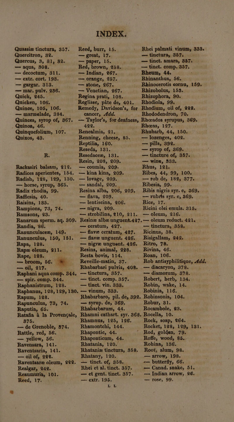 Quassie tinctura, 357. Quercitron, 32. Quercus, 3, 31, 82. — aqua, 308. — decoctum, 311. — extr. cort. 193. — gargar. 313. — mar. pulv, 236. Quick, 245. Quicken, 106. Quince, 105, 106. — marmelade, 384. Quinces, syrop of, 367. _ Quinoa, 46. |, Quinquefolium, 107. Quixos, 43. R. . Rackasiri balsam, 212. Radices aperientes, 154, Radish, 128, 129, 130. — horse, syrup, 365. Radix rhodia, 99. Rafilesia, 40. Raisins, 135. Rampions, 73, 74. Ramsons, 23.° Ranarum sperm. aq. 309. Randia, 86. Ranunculaceez, 149. Ranunculus, 150, 151. Rapa, 128. Rapz oleum, 211. Rape, 128. — broom, 56. » — oil, 217. . Raphani aqua comp. 344, — spir. comp. 344. Raphanistrum, 128. Raphanus, 128, 129, 130. Rapum, 128. Rapunculus, 73, 74. Raputia, 65. Ratafia 4 la Provengale, 875. — de Grenoble, $74. Rattle, red, 56. — yellow, 56. Ravensara, 141. Raventsaria, 141. — oil of, 222. Raventsare oleum, 222. Realgar, 242. Reaumuria, 101. Reed, 17. INDEX. Reed, burr, 15. — great, 17. — paper, 15. Red, brown, 248.. — Indian, 267. — orange, 257. —— stone, 267. — Venetian, 267. Regina prati, 108. Reglisse, pate de, 401. Remedy, Davidson’s, for cancer, Add. — Taylor’s, for deafness, 422. Renealinia, 21. Renning, cheese, 85. Reseda, 131. Resedacee, 131. Resin, 208, 209. — coumia, 209. — kina kina, 209. — lovage, 209. — sandal, 209. _ Resina alba, 206, 209, — flava, 209. — lentiscina, 206. — nigra, 209. — strobilina, 210, 211. Resinz albe unguent.427. — ceratum, 427. — flave ceratum, 427. — flave unguent,. 426. — nigre unguent. 426. Resins, animal, 228. Resta bovis, 114. Reveille-matin, 37. Rhabarbari pulvis, 408. — tinctura, 357. — tinct. comp. 357. — tinct. vin. 333. — vinum, 333. Rhabarbaro, pil. de, 392. — syrup. de, 369, Rhabarbarum, 44. Rhamni cathart. syr. 368, Rhamnus, 125, 126. Rhamontchi, 144. Rhapontic, 44. Rhaponticum, 44. Rhatania, 120. Rhataniz tinctura, 358, Rhatany, 120. — tinct. of, 358. Rhei et al. tinct. 357. — et gent. tinct. 357. — extr. 195. Lu Rhei palmati vinum, 333. — tinctura, 357. — tinct. amara, 357. — tinct. comp. 357. Rheum, 44. : Rhinanthus, 56. Rhinocerotis cornu, 159. Rhizobolus, 153. Rhizophora, 90. Rhodiola, 99. Rhodium, oil of, 222. Rhododendron, 70. Rhoeados syrupus, 369. . Rheeas, 127. Rhubarb, 44, 150. — lozenges, 402. — syrop of, 369. — tincture of, 357. — wine, $33, Rhus, 121. Ribes, 44, 99, 100. — rob de, 182; 377. Ribesia, 99. Ribis nigris syr. e, 369, — rubris syr. e, 869. Rice, 37405 Ricini olei emuls. 315. — oleum, 216. — oleum reduct. 421. — tinctura, 358. Ricinus, 38. Risigallam, 242. Ritro, 79. Rivina, 46. Rob antisyphilitique, dd, — diacaryon, 378. . -—— diamorum, 378. Robert, herb, 134, Robin, wake, 14. Robinia, 116. Robinsonia, 104. Robur, 31. Rocambole, 23. Rocella, 10. Rock, soap, 264. Rocket, 128, 129, 131. Rod, golden, 79. Roffe, wood, 85... Rohina, 136. Root, alum, 98. — arrow, 198. -— butterfly, 66. — Canad. snake, 51. — Indian arrow, 26. — Tose, 99,