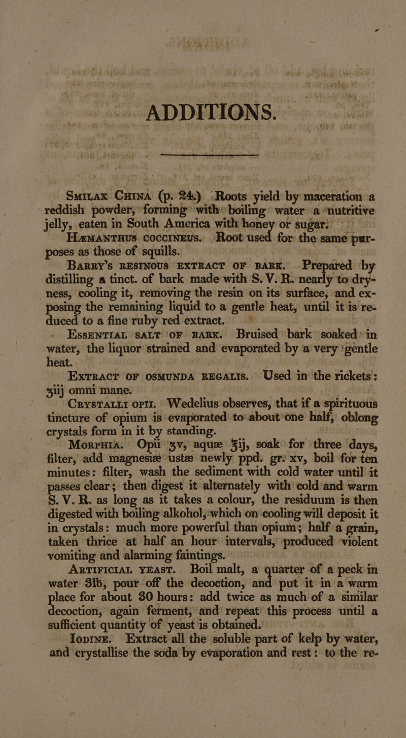 ADDITIONS. Smrax Cina (p.'24.) “Roots yield by maceration a reddish powder, forming” with» boiling: water a “nutritive jelly, eaten in South America with money or sugar. HaMANTHUS CoccINEUs. Root used for the same pur- poses as those of squills. | 3 te ee Barry’s RESINOUS EXTRACT OF BARK.’ Prepared by distilling « tinct. of bark made with S. V. R. nearly to dry- ness, cooling it, removing the ‘resin on its surface, and ex- posing the remaining liquid to a gentle heat, until it is re- duced to a fine ruby red extract. * D ys EssENTIAL SALT OF BARK. Bruised bark soaked in water, the liquor strained and evaporated by a very ‘gentle heat. seal ExTRAcT OF OSMUNDA REGALIs. Used in the rickets’: 511) omni mane. | CrysTatti optz. Wedelius observes, that if a spirituous tincture of opium is evaporated to about’one half, oblong crystals form in it by standing. aie Morruta. Opi 3v, aquze 3ij, soak for three days, filter, add magnesie ust newly ppd. gr: xv, boil for ten minutes: filter, wash the sediment with cold water until it passes clear; then digest it alternately with cold'and warm S. V. R. as long as it takes a colour, the residuum is then digested with boiling alkohol,:which on ‘cooling will deposit it in crystals: much more powerful than opium; half a grain, taken thrice at half an hour’ intervals, produced ‘violent vomiting and alarming faintings. © | ArtiriciaL YEAST. Boil malt, a quarter of a peck in water 3ib, pour off the decoction, and put it in'a warm place for about 30 hours: add twice as much of’ a similar decoction, again ferment; and’ repeat’ this process until a sufficient quantity of yeast is obtained.’ » eg Topinr. Extract all the soluble part of kelp by water, and crystallise the soda by evaporation and rest: to the re-