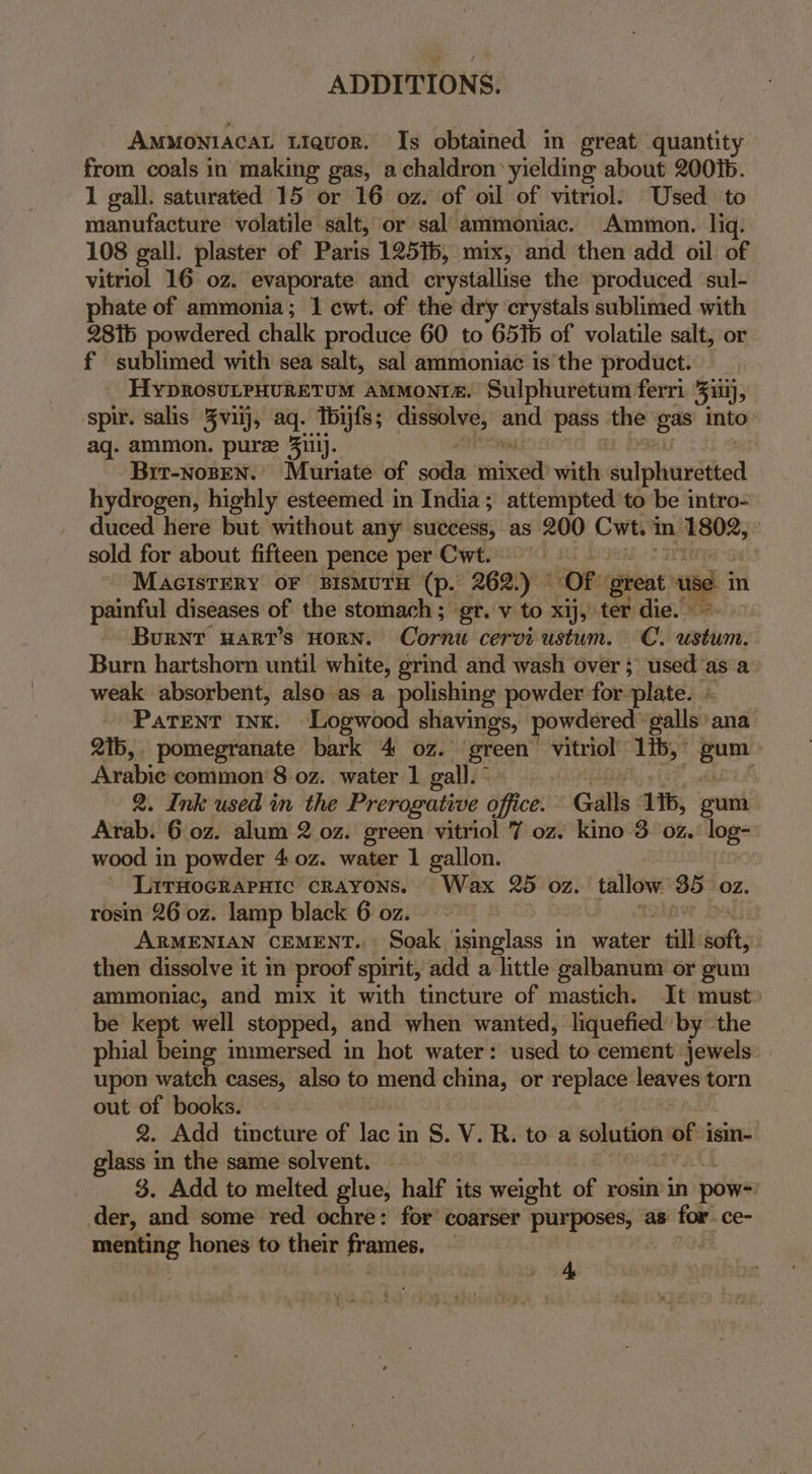 AMMONIACAL Liquor. Is obtained in great quantity from coals in making gas, a chaldron yielding about 200%. 1 gall. saturated 15 or 16 oz. of oil of vitriol: Used to manufacture volatile salt, or sal ammoniac. Ammon. liq. 108 gall. plaster of Paris 12516, mix, and then add oil of vitriol 16 0z. evaporate and crystallise the produced sul- phate of ammonia; 1 cwt. of the dry crystals sublimed with 2816 powdered chalk produce 60 to 651b of volatile salt, or f sublimed with sea salt, sal ammoniac is the product. _ HyprosutpHuretum ammonta. Sulphuretum ferri ill), spir. salis Zvilj, aq. Toijfs; dissolve, and pass the Sig into aq. ammon. puree 3iilj. Bir-NogEN. Muriate of soda ented with culphurdtted hydrogen, highly esteemed in India; attempted to be intro- duced here but without any success, as 200 Cwt. i i anil } sold for about fifteen pence per Cwt. | Macisrery or sismutH (p. 262.) ~ Of. pion use painful diseases of the stomach ; gr. v to xij, ter die.” Burnr wart’s Horn. Cornu cerviustum. C. anethiene Burn hartshorn until white, grind and wash over; used ‘asa. weak absorbent, also as a polishing powder for plate. » Parent nx. Logwood shavings, powdered galls: ana 2ib,. pomegranate bark 4 oz. eos vitriol’ ‘ib; ” ny Arabie common’ 8 0z. water 1 gall. © | 2. Ink used in the Prerogative office: Galls ib, Arab. 6.0z. alum 2 oz. green vitriol 7 oz. kino 3. 0z. bee wood in powder 4 0z. water 1 gallon. Lirtocrapnic crayons. Wax 25 oz. tallow: 35 OZ. rosin 26 oz. lamp black 6 oz. ARMENIAN CEMENT., Soak isinglass in water till soft, then dissolve it in proof spirit, add a little galbanum or gum ammoniac, and mix it with tincture of mastich. It must» be kept well stopped, and when wanted, liquefied’ by the phial being immersed in hot water: used to cement jewels: upon watch cases, also to mend china, or replace leaves torn out of books. 2. Add tincture of lac 3 inS. V.R. toa solution fe isin- glass in the same solvent. 3. Add to melted glue, half its weight of rosin in 1 power der, and some red ochre: for’ coarser a ga as mer ce- menting hones to their frames. 4