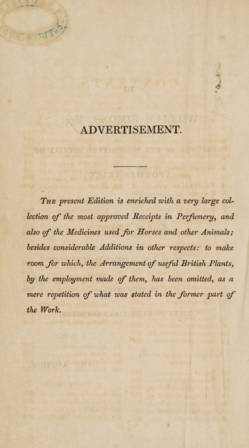 ~ ADVERTISEMENT. Tue present Edition is enriched with a very large col- lection of the most approved Receipts in Perfumery, and also of the Medicines used for Horses and other Animals; besides considerable Additions in other respects: to make room for which, the Arrangement of useful British Plants, by the employment made of them, has been omitted, as a mere repetition of what was stated in the former part of the Work.