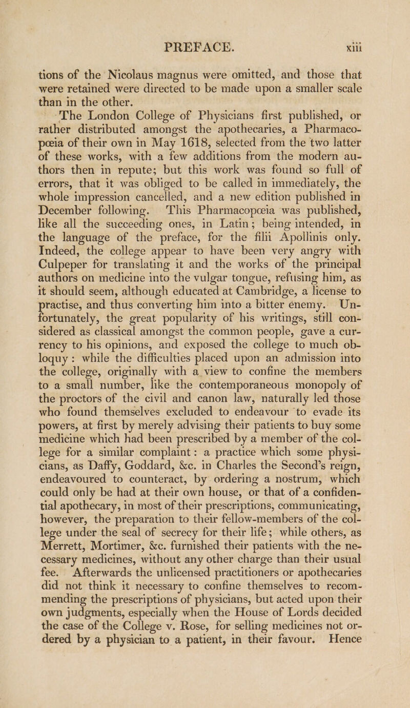 tions of the Nicolaus magnus were omitted, and those that were retained were directed to be made upon a smaller scale than in the other. ‘The London College of Physicians first published, or rather distributed amongst the apothecaries, a Pharmaco- peeia of their own in May 1618, selected from the two latter of these works, with a few additions from the modern au- thors then in repute; but this work was found so full of errors, that it was obliged to be called in immediately, the whole impression cancelled, and a new edition published in December following. This Pharmacopceia was published, like all the succeeding ones, in Latin; being intended, in the language of the preface, for the filn Avpollinis only. Indeed, the college appear to have been very angry with Culpeper for translating it and the works of the principal authors on medicine into the vulgar tongue, reftising him, as it should seem, although educated at Cambridge, a license to practise, and thus converting him into a bitter enemy. Un- fortunately, the great popularity of his writings, still con- sidered as classical amongst the common people, gave a cur- rency to his opinions, and exposed the college to much ob- loquy : while the difficulties placed upon an admission into the college, originally with a view to confine the members to a small number, like the contemporaneous monopoly of the proctors of the civil and canon law, naturally led those who found themselves excluded to endeavour ‘to evade its powers, at first by merely advising their patients to buy some medicine which had been prescribed by a member of the col- lege for a similar complaint: a practice which some physi- cians, as Daffy, Goddard, &amp;c. in Charles the Second’s reign, endeavoured to counteract, by ordering a nostrum, which could only be had at their own house, or that of a confiden- tial apothecary, in most of their prescriptions, communicating, however, the preparation to their fellow-members of the col- lege under the seal of secrecy for their life; while others, as Merrett, Mortimer, &amp;c. furnished their patients with the ne- cessary medicines, without any other charge than their usual fee. Afterwards the unlicensed practitioners or apothecaries did not think it necessary to confine themselves to recom- mending the prescriptions of physicians, but acted upon their own judgments, especially when the House of Lords decided the case of the College v. Rose, for selling medicines not or- dered by a physician to a patient, in their favour. Hence