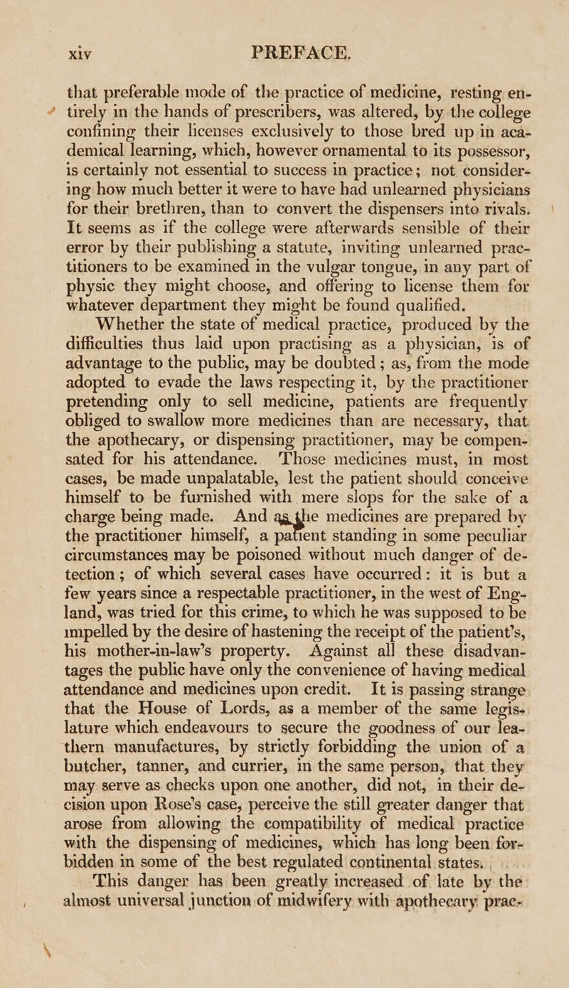 that preferable mode of the practice of medicine, resting: en- tirely in the hands of prescribers, was altered, by the college confining their licenses exclusively to those bred up in aca- demical learning, which, however ornamental to its possessor, is certainly not essential to success in practice; not consider- ing how much better it were to have had unlearned physicians for their brethren, than to convert the dispensers into rivals. It seems as if the college were afterwards sensible of their error by their publishing a statute, inviting unlearned prac- titioners to be examined in the vulgar tongue, in any part of physic they might choose, and offering to license them for whatever department they might be found qualified. Whether the state of medical practice, produced by the difficulties thus laid upon practising as a physician, is of advantage to the public, may be doubted ; as, from the mode adopted to evade the laws respecting it, by the practitioner pretending only to sell medicine, patients are frequently obliged to swallow more medicines than are necessary, that: the apothecary, or dispensing practitioner, may be compen- sated for his attendance. ‘Those medicines must, in most cases, be made unpalatable, lest the patient should conceive himself to be furnished with mere slops for the sake of a charge being made. And 1e medicines are prepared by the practitioner himself, a patient standing in some peculiar circumstances may be poisoned without much danger of de- tection ; of which several cases have occurred: it is but a few years since a respectable practitioner, in the west of Eng- land, was tried for this crime, to which he was supposed to be impelled by the desire of hastening the receipt of the patient’s, his mother-in-law’s property. Against all these disadvan- tages the public have only the convenience of having medical attendance and medicines upon credit. It is passing strange that the House of Lords, as a member of the same legis-. lature which endeavours to secure the goodness of our lea- thern manufactures, by strictly forbidding the union of a butcher, tanner, and currier, in the same person, that they may serve as checks upon one another, did not, im their de- cision upon Rose’s case, perceive the still greater danger that arose from allowing the compatibility of medical practice with the dispensing of medicines, which has long been for- bidden in some of the best regulated continental states, This danger has been greatly increased of late by the almost universal junction of midwifery with apotheeary prac-