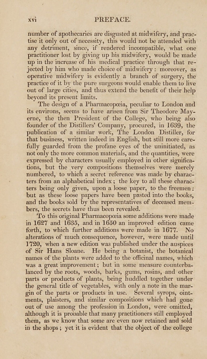 number of apothecaries are disgusted at midwifery, and prac- tise it only out of necessity, this would not be attended with any detriment, since, if rendered incompatible, what one practitioner lost by giving up his midwifery, would be made up in the increase of his medical practice through that re- jected by him who made choice of midwifery : moreover, as operative midwifery is evidently a branch of surgery, the practice of it by the pure surgeons would enable them to live out of large cities, and thus extend the benefit of their help beyond its present limits. The design of a Pharmacopeeia, peculiar to London and its environs, seems to have arisen from Sir Theodore May- erne, the then President of the College, who being also founder of the Distillers’ Company, procured, in 1639, the publication of a similar work, The London Distiller, for that business, written indeed in English, but still more care- fully guarded from the profane eyes of the uninitiated, as not only the more common materials, and the quantities, were expressed by characters usually employed in other significa- tions, but the very compositions themselves were merely numbered, to which a secret reference was made by charac- ters from an alphabetical index ; the key to all these charac- ters being only given, upon a loose paper, to the freemen: but as these loose papers have been pasted into the books, and the books sold by the representatives of deceased mem- bers, the secrets have thus been revealed. To this original Pharmacopoeia some additions were made in 1627 and 1635, and in 1650 an improved edition came forth, to which further additions were made in 1677. No alterations of much consequence, however, were made until 1720, when a new edition was published under the auspices of Sir Hans Sloane. He being a botanist, the botanical names of the plants were added to the officinal names, which was a great improvement; but in some measure counterba- lanced by the roots, woods, barks, gums, rosins, and other parts or products of plants, being huddled together under the general title of vegetables, with only a note in the mar- gin of the parts or products in use. Several syrops, oint- ments, plaisters, and similar compositions which had gone out of use among the profession in London, were omitted, although it is provable that many practitioners still employed them, as we know that some are even now retained and sold in the shops; yet it is evident that the object of the college