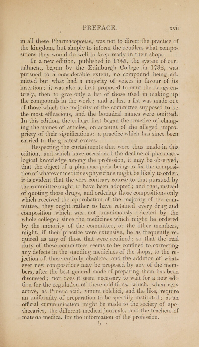 in all these Pharmacopceias, was not to direct the practice of the kingdom, but simply to inform the retailers what compo- sitions they would do well to keep ready in their shops. In a new edition, published in 1745, the system of cur- tailment, begun by the Edinburgh College in 1738, was pursued to a considerable extent, no compound being ad- mitted but what had a majority of voices in favour on its insertion ; it was also at first proposed to omit the drugs en- tirely, then to give only a list of those used in making up the compounds 1n the work ; and at last a list was alee out of those which the majority of the committee supposed to be the most efficacious, and the botanical names were omitted. In this edition, the college first began the practice of chang- ing the names of articles, on account of the alleged impro- priety of their significations: a practice which has since been carried to the greatest excess. Respecting the curtailments that were thus made in this edition, and which have occasioned the decline of pharmaco- logical knowledge among the profession, it may be observed, that the object of a phar macopeoela being to fix the composi- tion of whatever medicines physicians might be likely to order, it is evident that the very contrary course to that pursued by the committee ought to have been adopted; and that, instead of quoting those drugs, and ordering those compositions only which received the approbation of the majority of the com- mittee, they ought. rather to have retained every drug and composition which was not unanimously rejected by the whole college ; since the medicines which might be ordered by the mimority of the committee, or the abhor members, might, if their practice were extensive, be as frequently re- quired as any of those that were retained: so that the real duty of these committees seems to be confined to. correcting any defects in the standing medicines of the shops, to the re- jection of those entirely obsolete, and the addition of what- ever new compositions may be proposed by any of the mem- bers, after the best general mode of preparing them has been discussed ; nor does it seem necessary to wait for a new edi- tion for the regulation of these additions, which, when very active, as Prussic acid, vinum colchici, and the ike, require an uniformity of preparation to be speedily instituted; as an official communication might be made to the society of apo- thecaries, the different acca journals, and the teachers of materia medica, for the information of the profession.