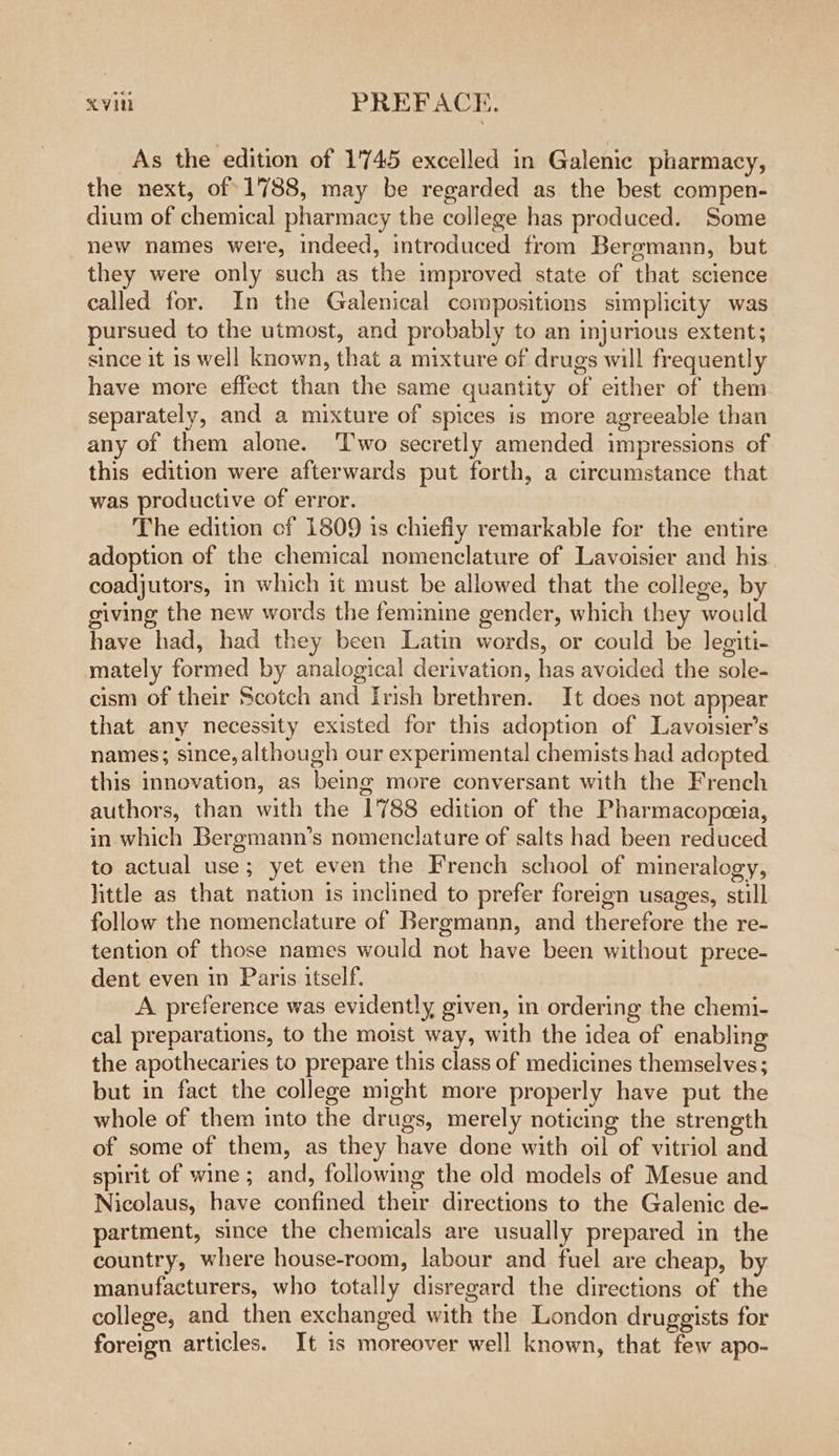 As the edition of 1'745 excelled in Galenic pharmacy, the next, of 1788, may be regarded as the best compen- dium of chemical pharmacy the college has produced. Some new names were, indeed, introduced from Bergmann, but they were only such as the improved state of that science called for. In the Galenical compositions simplicity was pursued to the utmost, and probably to an injurious extent; since it is well known, that a mixture of drugs will frequently have more effect than the same quantity of either of them separately, and a mixture of spices is more agreeable than any of them alone. ‘Two secretly amended impressions of this edition were afterwards put forth, a circumstance that was productive of error. The edition of 1809 is chiefly remarkable for the entire adoption of the chemical nomenclature of Lavoisier and his coadjutors, in which it must be allowed that the college, by giving the new words the feminine gender, which they would have had, had they been Latin words, or could be legiti- mately formed by analogical derivation, has avoided the sole- cism of their Scotch and Irish brethren. It does not appear that any necessity existed for this adoption of Lavoisier’s names; since, although our experimental chemists had adopted this innovation, as being more conversant with the French authors, than with the 1788 edition of the Pharmacopeeia, in which Bergmann’s nomenclature of salts had been reduced to actual use; yet even the French school of mineralogy, little as that nation is inclined to prefer foreign usages, still follow the nomenclature of Bergmann, and therefore the re- tention of those names would not have been without prece- dent even in Paris itself. A. preference was evidently given, in ordering the chemi- cal preparations, to the moist way, with the idea of enabling the apothecaries to prepare this class of medicines themselves; but in fact the college might more properly have put the whole of them into the drugs, merely noticing the strength of some of them, as they have done with oil of vitriol and spirit of wine ; and, following the old models of Mesue and Nicolaus, have confined their directions to the Galenic de- partment, since the chemicals are usually prepared in the country, where house-room, labour and fuel are cheap, by manufacturers, who totally disregard the directions of the college, and then exchanged with the London druggists for foreign articles. It 1s moreover well known, that few apo-