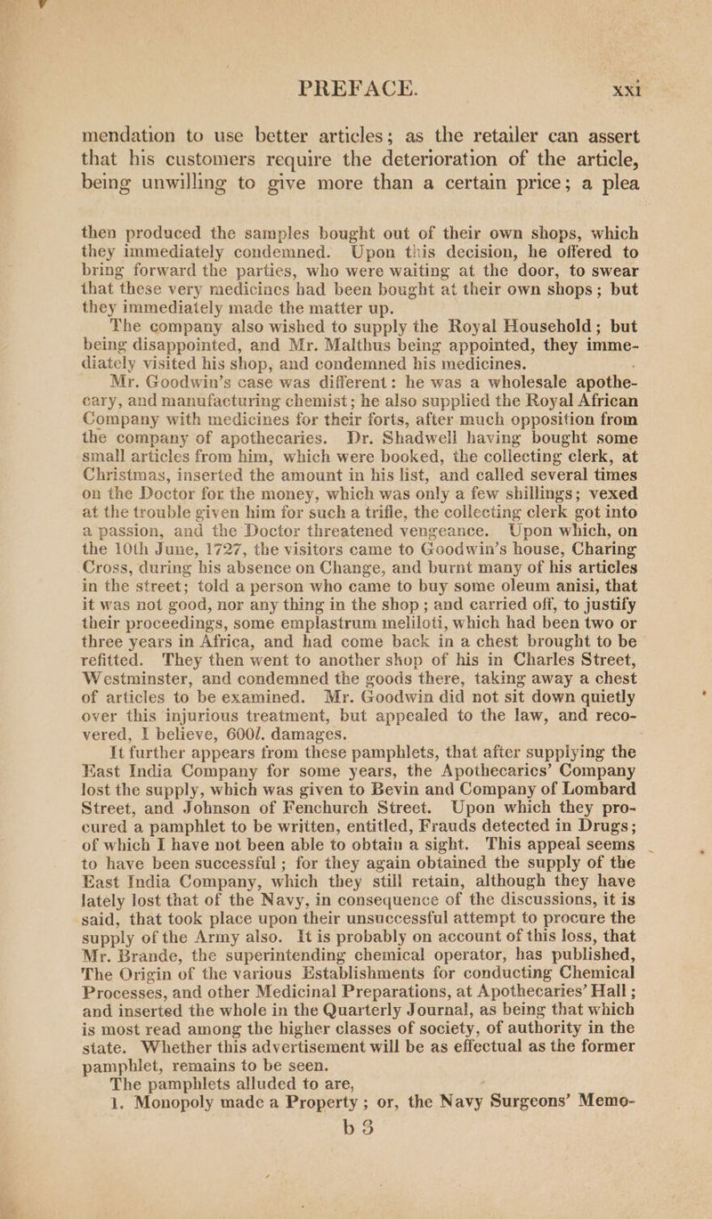 mendation to use better articles; as the retailer can assert that his customers require the deterioration of the article, being unwilling to give more than a certain price; a plea then produced the samples bought out of their own shops, which they immediately condemned. Upon this decision, he offered to bring forward the parties, who were waiting at the door, to swear that these very medicines had been bought ai their own shops; but they immediately made the matter up. The company also wished to supply the Royal Household; but being disappointed, and Mr. Malthus being appointed, they imme- diately visited his shop, and condemned his medicines. Mr. Goodwin’s case was different: he was a wholesale apothe- cary, and manufacturing chemist; he also supplied the Royal African Company with medicines for their forts, after much opposition from the company of apothecaries. Dr. Shadwell having bought some small articles from him, which were booked, the collecting clerk, at Christmas, inserted the amount in his list, and called several times on the Doctor for the money, which was only a few shillings; vexed at the trouble given him for such a trifle, the collecting clerk got into a passion, and the Doctor threatened vengeance. Upon which, on the 10th June, 1727, the visitors came to Goodwin’s house, Charing Cross, during his absence on Change, and burnt many of his articles in the street; told a person who came to buy some oleum anisi, that it was not good, nor any thing in the shop; and carried off, to justify their proceedings, some emplastrum meliloti, which had been two or three years in Africa, and had come back in a chest brought to be refitted. They then went to another shop of his in Charles Street, Westminster, and condemned the goods there, taking away a chest of articles to be examined. Mr. Goodwin did not sit down quietly over this injurious treatment, but appealed to the law, and reco- vered, I believe, 600/. damages. | It further appears from these pamphlets, that after supplying the East India Company for some years, the Apothecarics’ Company lost the supply, which was given to Bevin and Company of Lombard Street, and Johnson of Fenchurch Street. Upon which they pro- cured a pamphlet to be written, entitled, Frauds detected in Drugs; of which I have not been able to obtain a sight. This appeal seems to have been successful; for they again obtained the supply of the East India Company, which they still retain, although they have lately lost that of the Navy, in consequence of the discussions, it is said, that took place upon their unsuccessful attempt to procure the supply of the Army also. It is probably on account of this loss, that Mr. Brande, the superintending chemical operator, has published, The Origin of the various Establishments for conducting Chemical Processes, and other Medicinal Preparations, at Apothecaries’ Hall ; and inserted the whole in the Quarterly Journal, as being that which is most read among the higher classes of society, of authority in the state. Whether this advertisement will be as effectual as the former pamphiet, remains to be seen. The pamphlets alluded to are, 1. Monopoly made a Property ; or, the Navy Surgeons’ Memo- b3