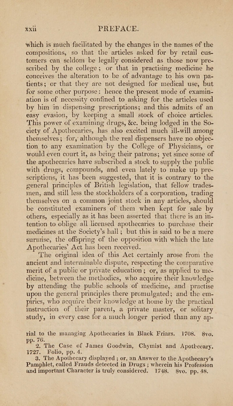 which is much facilitated by the changes in the names of the compositions, so that the articles asked for by retail cus- tomers can seldom be legally considered as those now pre- scribed by the college; or that in practismg medicine he conceives the alteration to be of advantage to his own pa- tients; or that they are not designed for medical use, but for some other purpose: hence the present mode of examin- ation is of necessity confined to asking for the articles used by him in dispensing prescriptions; and this admits of an easy evasion, by keeping a small stock of choice articles. This power of examining drugs, &amp;c. being lodged in the So- ciety of Apcthecaries, has also excited much ill-will among themselves; for, although the real dispensers have no objec- tion to any examination by the College of Physicians, or would even court it, as being their patrons; yet since some of the apothecaries have subscribed a stock to supply the public with drugs, compounds, and even lately to make up pre- scriptions, it has been suggested, that it is contrary to the general principles of British legislation, that fellow trades- men, and still less the stockholders of a corporation, trading themselves on a common joint stock in any articles, should be constituted examiners of them when kept for sale by others, especially as it has been asserted that there is an in- tention to oblige all licensed apothecaries to purchase their medicines at the Society’s hall; but this is said to be a mere surniise, the offspring of the opposition with which the late Apothecaries’ Act has been received. The original idea of this Act certainly arose from the ancient and interminable dispute, respecting the comparative merit of a public or private education; or, as applied to me- dicine, between the methodics, who acquire their knowledge by attending the public schools of medicine, and practise upon the general principles there promulgated; and the em- pirics, who acquire their knowledge at hon by the practical instruction of their parent, a private master, or solitary study, in every case for a neck longer period than any ap- rial to the managing Apothecaries in Black Friars. 1708. 8vo. pp. 76. 2, The Case of James Goodwin, Chymist and Apothecary. 1727. Folio, pp. 4. 3. The Apothecary displayed ; or, an Answer to the Apothecary’s Pamphlet, called Frauds detected in Drugs ; vaes ein his Profession and important Character is truly considered. 1748. S8vo. pp. 48.